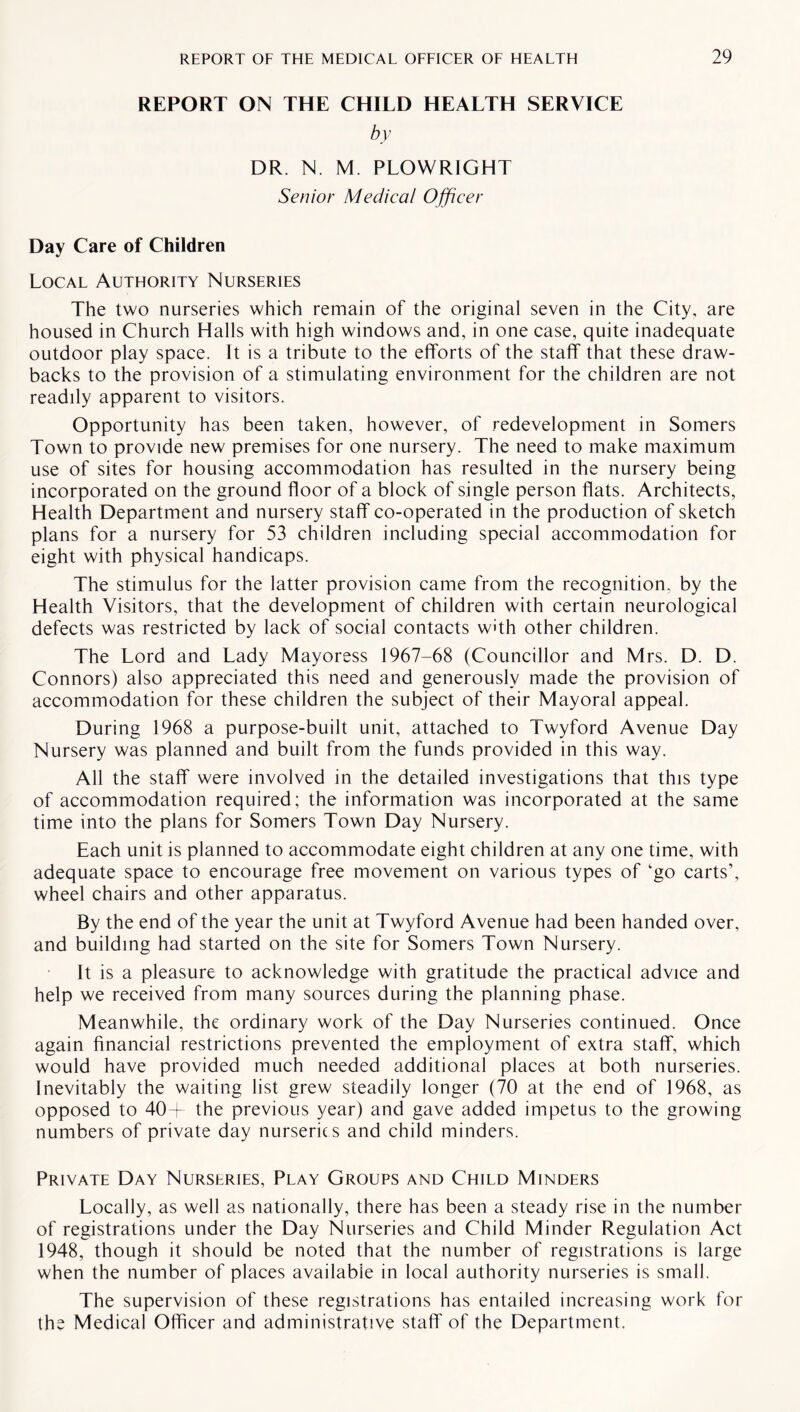 REPORT ON THE CHILD HEALTH SERVICE by DR. N. M. PLOWRIGHT Senior Medical Officer Day Care of Children Local Authority Nurseries The two nurseries which remain of the original seven in the City, are housed in Church Halls with high windows and, in one case, quite inadequate outdoor play space. It is a tribute to the efforts of the staff that these draw¬ backs to the provision of a stimulating environment for the children are not readily apparent to visitors. Opportunity has been taken, however, of redevelopment in Somers Town to provide new premises for one nursery. The need to make maximum use of sites for housing accommodation has resulted in the nursery being incorporated on the ground floor of a block of single person flats. Architects, Health Department and nursery staff co-operated in the production of sketch plans for a nursery for 53 children including special accommodation for eight with physical handicaps. The stimulus for the latter provision came from the recognition, by the Health Visitors, that the development of children with certain neurological defects was restricted by lack of social contacts with other children. The Lord and Lady Mayoress 1967-68 (Councillor and Mrs. D. D. Connors) also appreciated this need and generously made the provision of accommodation for these children the subject of their Mayoral appeal. During 1968 a purpose-built unit, attached to Twyford Avenue Day Nursery was planned and built from the funds provided in this way. All the staff were involved in the detailed investigations that this type of accommodation required; the information was incorporated at the same time into the plans for Somers Town Day Nursery. Each unit is planned to accommodate eight children at any one time, with adequate space to encourage free movement on various types of lgo carts’, wheel chairs and other apparatus. By the end of the year the unit at Twyford Avenue had been handed over, and building had started on the site for Somers Town Nursery. It is a pleasure to acknowledge with gratitude the practical advice and help we received from many sources during the planning phase. Meanwhile, the ordinary work of the Day Nurseries continued. Once again financial restrictions prevented the employment of extra staff, which would have provided much needed additional places at both nurseries. Inevitably the waiting list grew steadily longer (70 at the end of 1968, as opposed to 40+ the previous year) and gave added impetus to the growing numbers of private day nurserie s and child minders. Private Day Nurseries, Play Groups and Child Minders Locally, as well as nationally, there has been a steady rise in the number of registrations under the Day Nurseries and Child Minder Regulation Act 1948, though it should be noted that the number of registrations is large when the number of places available in local authority nurseries is small. The supervision of these registrations has entailed increasing work for the Medical Officer and administrative staff of the Department.