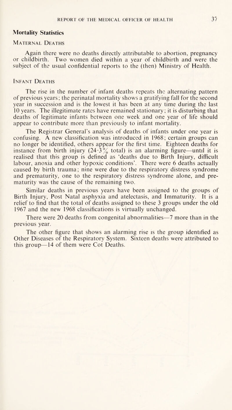 Mortality Statistics Maternal Deaths Again there were no deaths directly attributable to abortion, pregnancy or childbirth. Two women died within a year of childbirth and were the subject of the usual confidential reports to the (then) Ministry of Health. Infant Deaths The rise in the number of infant deaths repeats the alternating pattern of previous years; the perinatal mortality shows a gratifying fall for the second year in succession and is the lowest it has been at any time during the last 10 years. The illegitimate rates have remained stationary; it is disturbing that deaths of legitimate infants between one week and one year of life should appear to contribute more than previously to infant mortality. The Registrar General’s analysis of deaths of infants under one year is confusing. A new classification was introduced in 1968; certain groups can no longer be identified, others appear for the first time. Eighteen deaths for instance from birth injury (24-3% total) is an alarming figure—until it is realised that this group is defined as ‘deaths due to Birth Injury, difficult labour, anoxia and other hypoxic conditions’. There were 6 deaths actually caused by birth trauma; nine were due to the respiratory distress syndrome and prematurity, one to the respiratory distress syndrome alone, and pre¬ maturity was the cause of the remaining two. Similar deaths in previous years have been assigned to the groups of Birth Injury, Post Natal asphyxia and atelectasis, and Immaturity. It is a relief to find that the total of deaths assigned to these 3 groups under the old 1967 and the new 1968 classifications is virtually unchanged. There were 20 deaths from congenital abnormalities—7 more than in the previous year. The other figure that shows an alarming rise is the group identified as Other Diseases of the Respiratory System. Sixteen deaths were attributed to this group—14 of them were Cot Deaths.
