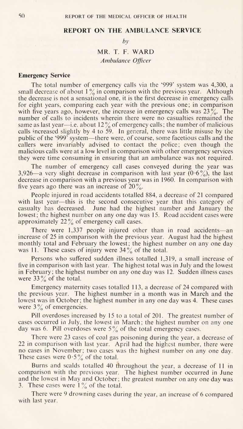 REPORT ON THE AMBULANCE SERVICE by MR. T. F. WARD Ambulance Officer Emergency Service The total number of emergency calls via the ‘999’ system was 4,300, a small decrease of about 1 % in comparison with the previous year. Although the decrease is not a sensational one, it is the first decrease in emergency calls for eight years, comparing each year with the previous one; in comparison with five years ago, however, the increase in emergency calls was 23 %. The number of calls to incidents wherein there were no casualties remained the same as last year—i.e. about 12% of emergency calls; the number of malicious calls increased slightly by 4 to 59. In general, there was little misuse by the public of the ‘999’ system—there were, of course, some facetious calls and the callers were invariably advised to contact the police; even though the malicious calls were at a low level in comparison with other emergency services they were time consuming in ensuring that an ambulance was not required. The number of emergency call cases conveyed during the year was 3,926—a very slight decrease in comparison with last year (0*6%), the last decrease in comparison with a previous year was in 1960. In comparison with five years ago there was an increase of 20%. People injured in road accidents totalled 884, a decrease of 21 compared with last year—this is the second consecutive year that this category of casualty has decreased. June had the highest number and January the lowest; the highest number on any one day was 15. Road accident cases were approximately 22% of emergency call cases. There were 1,337 people injured other than in road accidents—an increase of 25 in comparison with the previous year. August had the highest monthly total and February the lowest; the highest number on any one day was 11. These cases of injury were 34% of the total. Persons who suffered sudden illness totalled 1,319, a small increase of five in comparison with last year. The highest total was in July and the lowest in February; the highest number on any one day was 12. Sudden illness cases were 33% of the total. Emergency maternity cases totalled 113, a decrease of 24 compared with the previous year. The highest number in a month was in March and the lowest was in October; the highest number in any one day was 4. These cases were 3 % of emergencies. Pill overdoses increased by 15 to a total of 201. The greatest number of cases occurred in July, the lowest in March; the highest number on any one day was 6. Pill overdoses were 5% of the total emergency cases. There were 23 cases of coal gas poisoning during the year, a decrease of 22 in comparison with last year. April had the highest number, there were no cases in November; two cases was the highest number on any one day. These cases were 0-5% of the total. Burns and scalds totalled 40 throughout the year, a decrease of 11 in comparison with the previous year. The highest number occurred in June and the lowest in May and October; the greatest number on any one day was 3. These cases were 1 % of the total. There were 9 drowning cases during the year, an increase of 6 compared with last year.