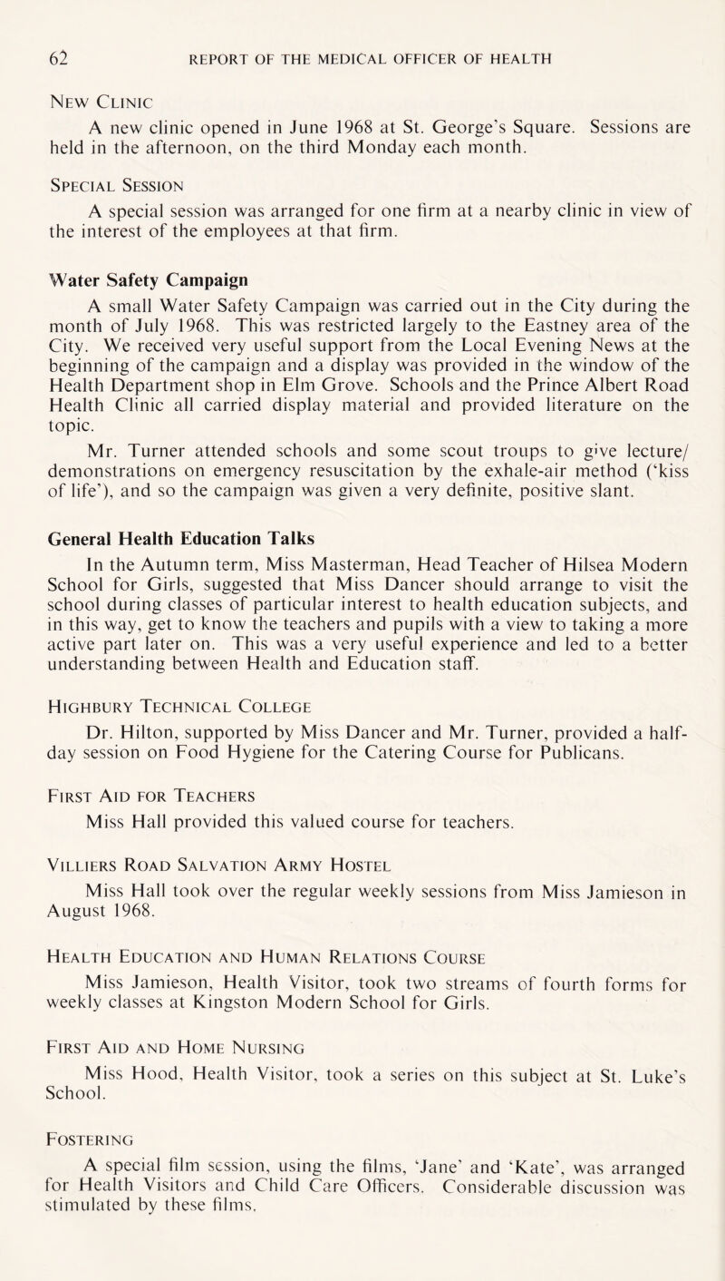 New Clinic A new clinic opened in June 1968 at St. George’s Square. Sessions are held in the afternoon, on the third Monday each month. Special Session A special session was arranged for one firm at a nearby clinic in view of the interest of the employees at that firm. Water Safety Campaign A small Water Safety Campaign was carried out in the City during the month of July 1968. This was restricted largely to the Eastney area of the City. We received very useful support from the Local Evening News at the beginning of the campaign and a display was provided in the window of the Health Department shop in Elm Grove. Schools and the Prince Albert Road Health Clinic all carried display material and provided literature on the topic. Mr. Turner attended schools and some scout troups to give lecture/ demonstrations on emergency resuscitation by the exhale-air method (‘kiss of life’), and so the campaign was given a very definite, positive slant. General Health Education Talks In the Autumn term. Miss Masterman, Head Teacher of Hilsea Modern School for Girls, suggested that Miss Dancer should arrange to visit the school during classes of particular interest to health education subjects, and in this way, get to know the teachers and pupils with a view to taking a more active part later on. This was a very useful experience and led to a better understanding between Health and Education staff. Highbury Technical College Dr. Hilton, supported by Miss Dancer and Mr. Turner, provided a half¬ day session on Food Hygiene for the Catering Course for Publicans. First Aid for Teachers M iss Hall provided this valued course for teachers. Villiers Road Salvation Army Hostel Miss Hall took over the regular weekly sessions from Miss Jamieson in August 1968. Health Education and Human Relations Course Miss Jamieson, Health Visitor, took two streams of fourth forms for weekly classes at Kingston Modern School for Girls. First Aid and Home Nursing M iss Hood, Health Visitor, took a series on this subject at St. Luke’s School. Fostering A special film session, using the films, ‘Jane’ and ‘Kate’, was arranged for Health Visitors and Child Care Officers. Considerable discussion was stimulated by these films,