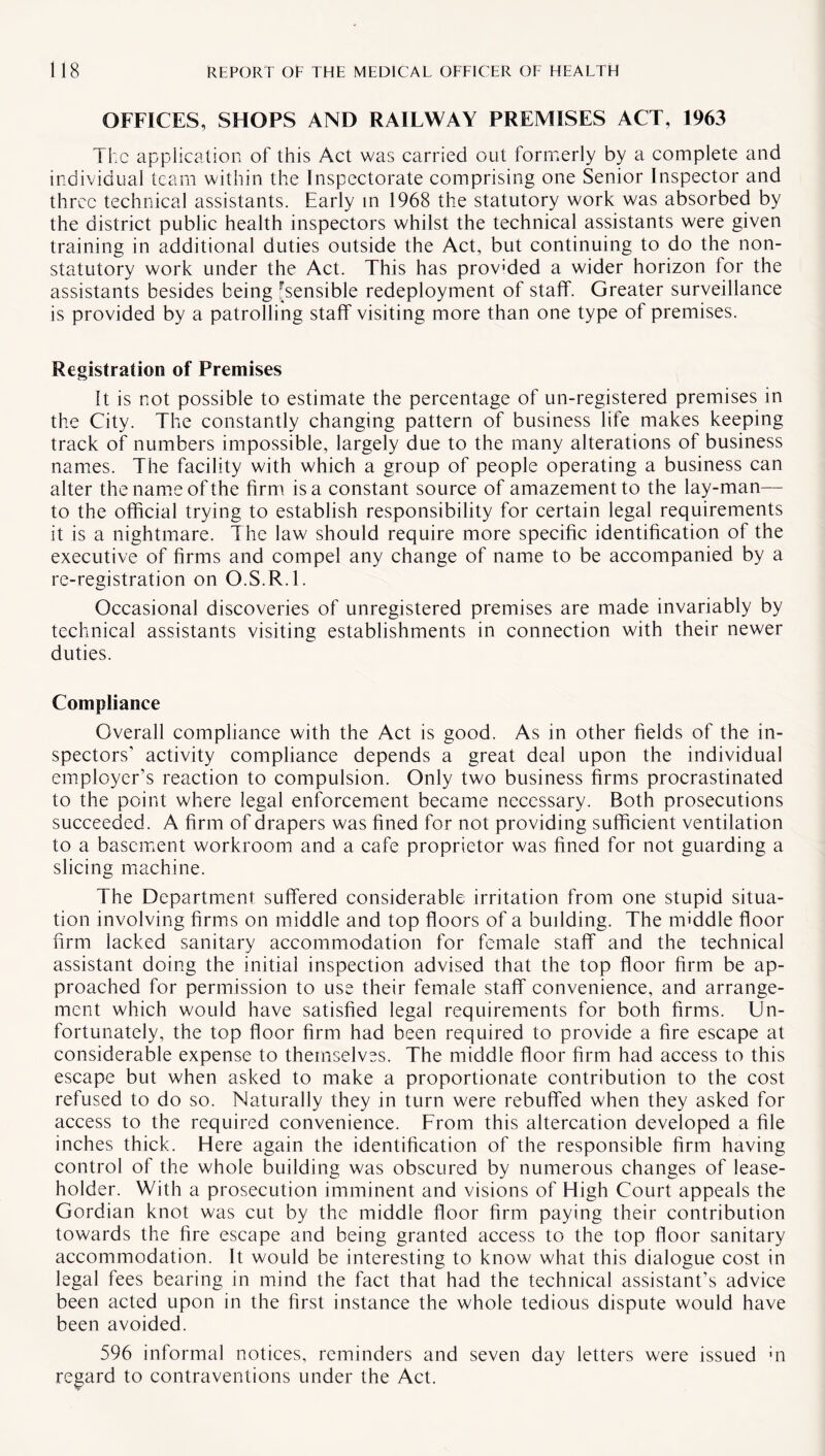 OFFICES, SHOPS AND RAILWAY PREMISES ACT, 1963 The application of this Act was carried out formerly by a complete and individual team within the Inspectorate comprising one Senior Inspector and three technical assistants. Early in 1968 the statutory work was absorbed by the district public health inspectors whilst the technical assistants were given training in additional duties outside the Act, but continuing to do the non- statutory work under the Act. This has prov'ded a wider horizon for the assistants besides being ^sensible redeployment of staff. Greater surveillance is provided by a patrolling staff visiting more than one type of premises. Registration of Premises It is not possible to estimate the percentage of un-registered premises in the City. The constantly changing pattern of business life makes keeping track of numbers impossible, largely due to the many alterations of business names. The facility with which a group of people operating a business can alter the name of the firm is a constant source of amazement to the lay-man— to the official trying to establish responsibility for certain legal requirements it is a nightmare. The law should require more specific identification of the executive of firms and compel any change of name to be accompanied by a re-registration on O.S.R.l. Occasional discoveries of unregistered premises are made invariably by technical assistants visiting establishments in connection with their newer duties. Compliance Overall compliance with the Act is good. As in other fields of the in¬ spectors’ activity compliance depends a great deal upon the individual employer’s reaction to compulsion. Only two business firms procrastinated to the point where legal enforcement became necessary. Both prosecutions succeeded. A firm of drapers was fined for not providing sufficient ventilation to a basement workroom and a cafe proprietor was fined for not guarding a slicing machine. The Department suffered considerable irritation from one stupid situa¬ tion involving firms on middle and top floors of a building. The middle floor firm lacked sanitary accommodation for female staff and the technical assistant doing the initial inspection advised that the top floor firm be ap¬ proached for permission to use their female staff convenience, and arrange¬ ment which would have satisfied legal requirements for both firms. Un¬ fortunately, the top floor firm had been required to provide a fire escape at considerable expense to themselves. The middle floor firm had access to this escape but when asked to make a proportionate contribution to the cost refused to do so. Naturally they in turn were rebuffed when they asked for access to the required convenience. From this altercation developed a file inches thick. Here again the identification of the responsible firm having control of the whole building was obscured by numerous changes of lease¬ holder. With a prosecution imminent and visions of High Court appeals the Gordian knot was cut by the middle floor firm paying their contribution towards the fire escape and being granted access to the top floor sanitary accommodation. It would be interesting to know what this dialogue cost in legal fees bearing in mind the fact that had the technical assistant’s advice been acted upon in the first instance the whole tedious dispute would have been avoided. 596 informal notices, reminders and seven day letters were issued «n regard to contraventions under the Act.