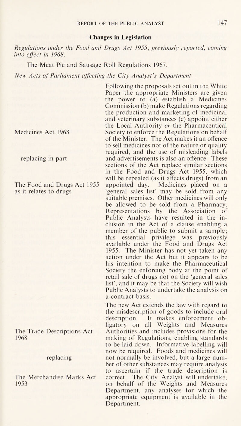 Changes in Legislation Regulations under the Food and Drugs Act 1955, previously reported, coming into effect in 1968. The Meat Pie and Sausage Roll Regulations 1967. New Acts of Parliament affecting the City Analyst's Department Following the proposals set out in the White Paper the appropriate Ministers are given the power to (a) establish a Medicines Commission (b) make Regulations regarding the production and marketing of medicinal and veterinary substances (c) appoint either the Local Authority or the Pharmaceutical Society to enforce the Regulations on behalf of the Minister. The Act makes it an offence to sell medicines not of the nature or quality required, and the use of misleading labels and advertisements is also an offence. These sections of the Act replace similar sections in the Food and Drugs Act 1955, which will be repealed (as it affects drugs) from an The Food and Drugs Act 1955 appointed day. Medicines placed on a as it relates to drugs ‘general sales list’ may be sold from any suitable premises. Other medicines will only be allowed to be sold from a Pharmacy. Representations by the Association of Public Analysts have resulted in the in¬ clusion in the Act of a clause enabling a member of the public to submit a sample; this essential privilege was previously available under the Food and Drugs Act 1955. The Minister has not yet taken any action under the Act but it appears to be his intention to make the Pharmaceutical Society the enforcing body at the point of retail sale of drugs not on the ‘general sales list’, and it may be that the Society will wish Public Analysts to undertake the analysis on a contract basis. Medicines Act 1968 replacing in part The new Act extends the law with regard to the misdescription of goods to include oral description. It makes enforcement ob¬ ligatory on all Weights and Measures The Trade Descriptions Act Authorities and includes provisions for the 1968 making of Regulations, enabling standards to be laid down. Informative labelling will now be required. Foods and medicines will replacing not normally be involved, but a large num¬ ber of other substances may require analysis to ascertain if the trade description is The Merchandise Marks Act correct. The City Analyst will undertake, 1953 on behalf of the Weights and Measures Department, any analyses for which the appropriate equipment is available in the Department.