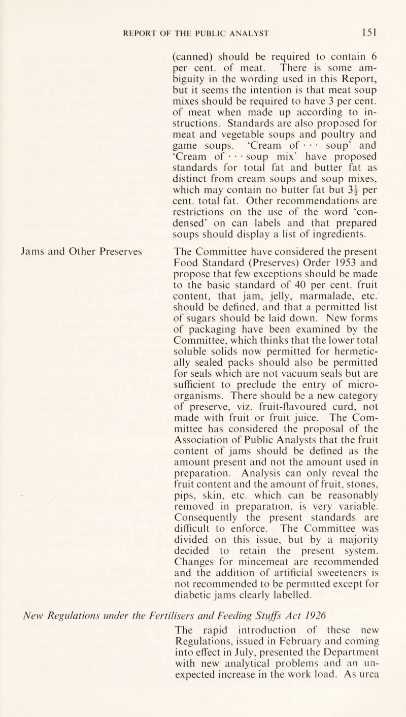 (canned) should be required to contain 6 per cent, of meat. There is some am¬ biguity in the wording used in this Report, but it seems the intention is that meat soup mixes should be required to have 3 per cent, of meat when made up according to in¬ structions. Standards are also proposed for meat and vegetable soups and poultry and game soups. ‘Cream of • • • soup' and ‘Cream of • • • soup mix’ have proposed standards for total fat and butter fat as distinct from cream soups and soup mixes, which may contain no butter fat but 3J per cent, total fat. Other recommendations are restrictions on the use of the word ‘con¬ densed’ on can labels and that prepared soups should display a list of ingredients. Jams and Other Preserves The Committee have considered the present Food Standard (Preserves) Order 1953 and propose that few exceptions should be made to the basic standard of 40 per cent, fruit content, that jam, jelly, marmalade, etc. should be defined, and that a permitted list of sugars should be laid down. New forms of packaging have been examined by the Committee, which thinks that the lower total soluble solids now permitted for hermetic¬ ally sealed packs should also be permitted for seals which are not vacuum seals but are sufficient to preclude the entry of micro¬ organisms. There should be a new category of preserve, viz. fruit-flavoured curd, not made with fruit or fruit juice. The Com¬ mittee has considered the proposal of the Association of Public Analysts that the fruit content of jams should be defined as the amount present and not the amount used in preparation. Analysis can only reveal the fruit content and the amount of fruit, stones, pips, skin, etc. which can be reasonably removed in preparation, is very variable. Consequently the present standards are difficult to enforce. The Committee was divided on this issue, but by a majority decided to retain the present system. Changes for mincemeat are recommended and the addition of artificial sweeteners is not recommended to be permitted except for diabetic jams clearly labelled. New Regulations under the Fertilisers and Feeding Stuffs Act 1926 The rapid introduction of these new Regulations, issued in February and coming into effect in July, presented the Department with new analytical problems and an un¬ expected increase in the work load. As urea