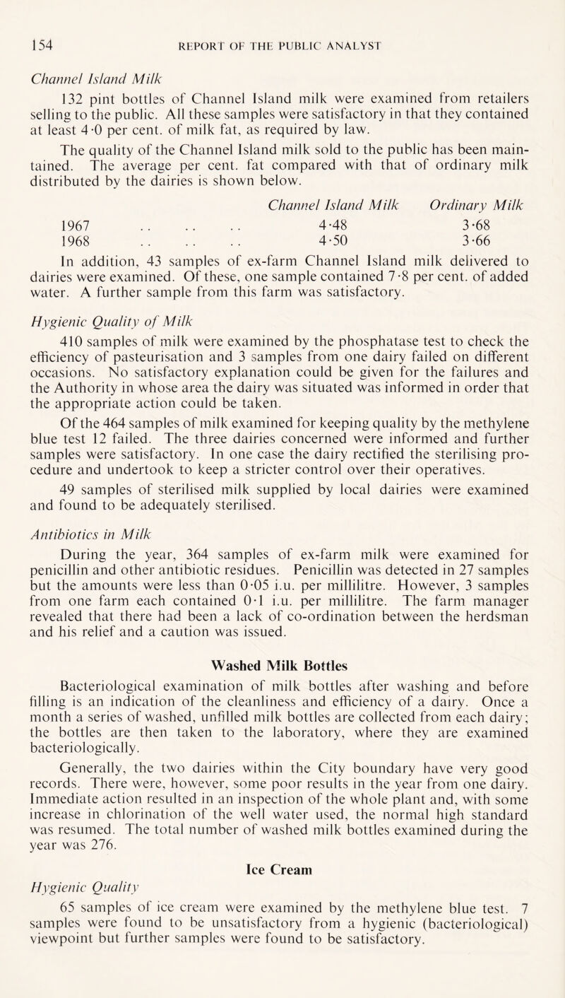 Channel Island Milk 132 pint bottles of Channel Island milk were examined from retailers selling to the public. All these samples were satisfactory in that they contained at least 4*0 per cent, of milk fat, as required by law. The quality of the Channel Island milk sold to the public has been main¬ tained. The average per cent, fat compared with that of ordinary milk distributed by the dairies is shown below. Channel Island Milk Ordinary Milk 1967 . 4-48 3-68 1968 . 4-50 3-66 In addition, 43 samples of ex-farm Channel Island milk delivered to dairies were examined. Of these, one sample contained 7-8 per cent, of added water. A further sample from this farm was satisfactory. Hygienic Quality of Milk 410 samples of milk were examined by the phosphatase test to check the efficiency of pasteurisation and 3 samples from one dairy failed on different occasions. No satisfactory explanation could be given for the failures and the Authority in whose area the dairy was situated was informed in order that the appropriate action could be taken. Of the 464 samples of milk examined for keeping quality by the methylene blue test 12 failed. The three dairies concerned were informed and further samples were satisfactory. In one case the dairy rectified the sterilising pro¬ cedure and undertook to keep a stricter control over their operatives. 49 samples of sterilised milk supplied by local dairies were examined and found to be adequately sterilised. Antibiotics in Milk During the year, 364 samples of ex-farm milk were examined for penicillin and other antibiotic residues. Penicillin was detected in 27 samples but the amounts were less than 0-05 i.u. per millilitre. However, 3 samples from one farm each contained 0T i.u. per millilitre. The farm manager revealed that there had been a lack of co-ordination between the herdsman and his relief and a caution was issued. Washed Milk Bottles Bacteriological examination of milk bottles after washing and before filling is an indication of the cleanliness and efficiency of a dairy. Once a month a series of washed, unfilled milk bottles are collected from each dairy; the bottles are then taken to the laboratory, where they are examined bacteriologically. Generally, the two dairies within the City boundary have very good records. There were, however, some poor results in the year from one dairy. Immediate action resulted in an inspection of the whole plant and, with some increase in chlorination of the well water used, the normal high standard was resumed. The total number of washed milk bottles examined during the year was 276. Ice Cream Hygienic Quality 65 samples of ice cream were examined by the methylene blue test. 7 samples were found to be unsatisfactory from a hygienic (bacteriological) viewpoint but further samples were found to be satisfactory.