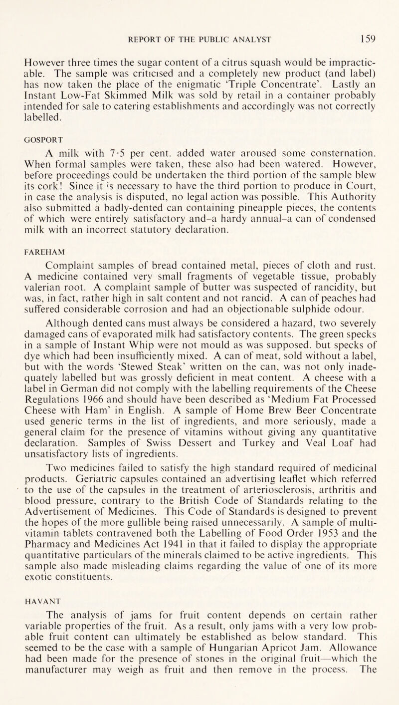 However three times the sugar content of a citrus squash would be impractic¬ able. The sample was criticised and a completely new product (and label) has now taken the place of the enigmatic Triple Concentrate’. Lastly an Instant Low-Fat Skimmed Milk was sold by retail in a container probably intended for sale to catering establishments and accordingly was not correctly labelled. GOSPORT A milk with 7-5 per cent, added water aroused some consternation. When formal samples were taken, these also had been watered. However, before proceedings could be undertaken the third portion of the sample blew its cork! Since it i-s necessary to have the third portion to produce in Court, in case the analysis is disputed, no legal action was possible. This Authority also submitted a badly-dented can containing pineapple pieces, the contents of which were entirely satisfactory and-a hardy annual-a can of condensed milk with an incorrect statutory declaration. FAREHAM Complaint samples of bread contained metal, pieces of cloth and rust. A medicine contained very small fragments of vegetable tissue, probably valerian root. A complaint sample of butter was suspected of rancidity, but was, in fact, rather high in salt content and not rancid. A can of peaches had suffered considerable corrosion and had an objectionable sulphide odour. Although dented cans must always be considered a hazard, two severely damaged cans of evaporated milk had satisfactory contents. The green specks in a sample of Instant Whip were not mould as was supposed, but specks of dye which had been insufficiently mixed. A can of meat, sold without a label, but with the words ‘Stewed Steak’ written on the can, was not only inade¬ quately labelled but was grossly deficient in meat content. A cheese with a label in German did not comply with the labelling requirements of the Cheese Regulations 1966 and should have been described as ‘Medium Fat Processed Cheese with Ham’ in English. A sample of Home Brew Beer Concentrate used generic terms in the list of ingredients, and more seriously, made a general claim for the presence of vitamins without giving any quantitative declaration. Samples of Swiss Dessert and Turkey and Veal Loaf had unsatisfactory lists of ingredients. Two medicines failed to satisfy the high standard required of medicinal products. Geriatric capsules contained an advertising leaflet which referred to the use of the capsules in the treatment of arteriosclerosis, arthritis and blood pressure, contrary to the British Code of Standards relating to the Advertisement of Medicines. This Code of Standards is designed to prevent the hopes of the more gullible being raised unnecessarily. A sample of multi¬ vitamin tablets contravened both the Labelling of Food Order 1953 and the Pharmacy and Medicines Act 1941 in that it failed to display the appropriate quantitative particulars of the minerals claimed to be active ingredients. This sample also made misleading claims regarding the value of one of its more exotic constituents. HAVANT The analysis of jams for fruit content depends on certain rather variable properties of the fruit. As a result, only jams with a very low prob¬ able fruit content can ultimately be established as below standard. This seemed to be the case with a sample of Hungarian Apricot Jam. Allowance had been made for the presence of stones in the original fruit—which the manufacturer may weigh as fruit and then remove in the process. The