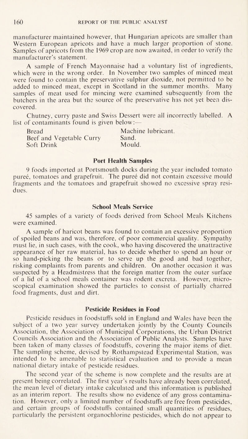 manufacturer maintained however, that Hungarian apricots are smaller than Western European apricots and have a much larger proportion of stone. Samples of apricots from the 1969 crop are now awaited, in order to verify the manufacturer’s statement. A sample of French Mayonnaise had a voluntary list of ingredients, which were in the wrong order. In November two samples of minced meat were found to contain the preservative sulphur dioxide, not permitted to be added to minced meat, except in Scotland in the summer months. Many samples of meat used for mincing were examined subsequently from the butchers in the area but the source of the preservative has not yet been dis¬ covered. Chutney, curry paste and Swiss Dessert were all incorrectly labelled. A list of contaminants found is given below:— Bread Machine lubricant. Beef and Vegetable Curry Sand. Soft Drink Mould. Port Health Samples 9 foods imported at Portsmouth docks during the year included tomato puree, tomatoes and grapefruit. The puree did not contain excessive mould fragments and the tomatoes and grapefruit showed no excessive spray resi¬ dues. School Meals Service 45 samples of a variety of foods derived from School Meals Kitchens were examined. A sample of haricot beans was found to contain an excessive proportion of spoiled beans and was, therefore, of poor commercial quality. Sympathy must lie, in such cases, with the cook, who having discovered the unattractive appearance of her raw material, has to decide whether to spend an hour or so hand-picking the beans or to serve up the good and bad together, risking complaints from parents and children. On another occasion it was suspected by a Headmistress that the foreign matter from the outer surface of a lid of a school meals container was rodent excreta. However, micro¬ scopical examination showed the particles to consist of partially charred food fragments, dust and dirt. Pesticide Residues in Food Pesticide residues in foodstuffs sold in England and Wales have been the subject of a two year survey undertaken jointly by the County Councils Association, the Association of Municipal Corporations, the Urban District Councils Association and the Association of Public Analysts. Samples have been taken of many classes of foodstuffs, covering the major items of diet. The sampling scheme, devised by Rothampstead Experimental Station, was intended to be amenable to statistical evaluation and to provide a mean national dietary intake of pesticide residues. The second year of the scheme is now complete and the results are at present being correlated. The first year’s results have already been correlated, the mean level of dietary intake calculated and this information is published as an interim report. The results show no evidence of any gross contamina¬ tion. However, only a limited number of foodstuffs are free from pesticides, and certain groups of foodstuffs contained small quantities of residues, particularly the persistent organochlorine pesticides, which do not appear to