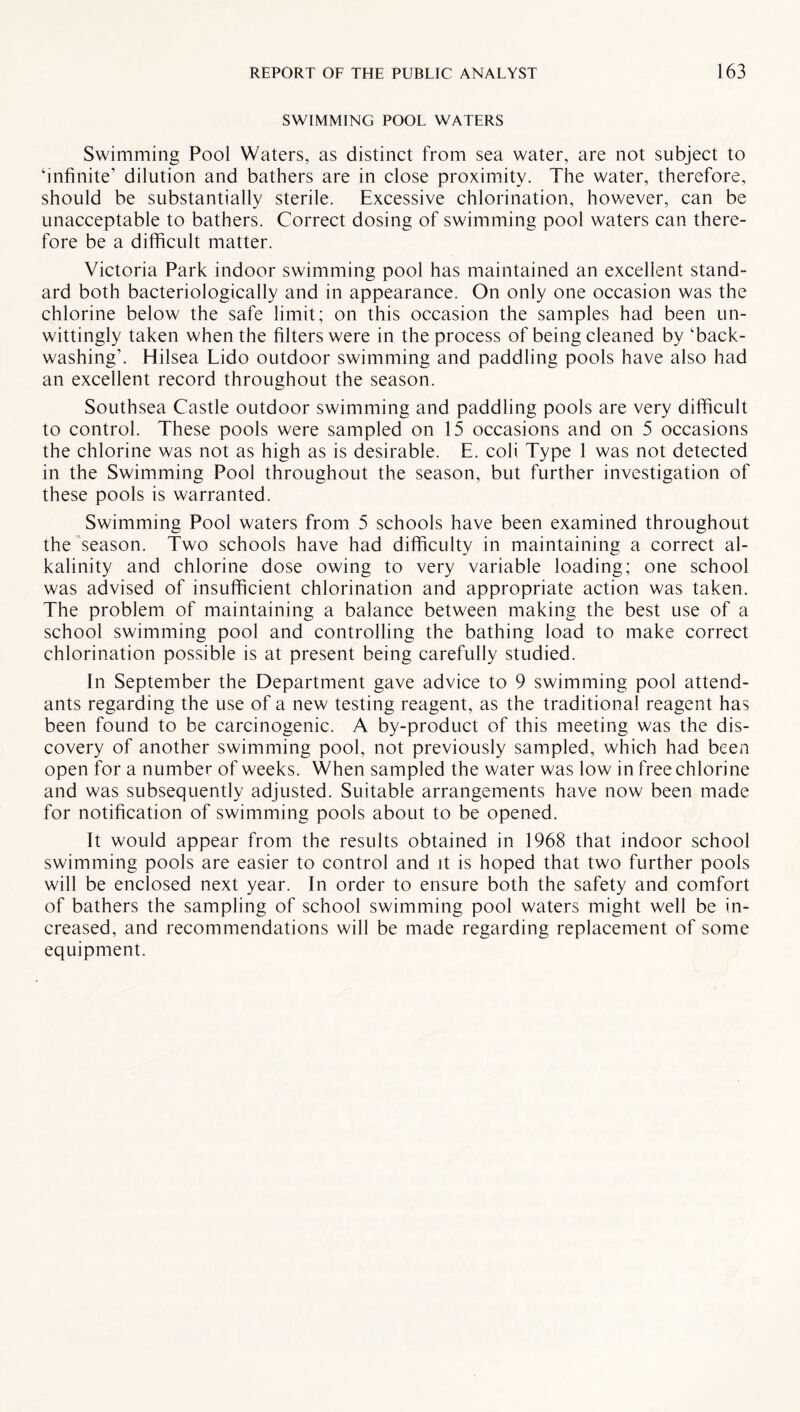 SWIMMING POOL WATERS Swimming Pool Waters, as distinct from sea water, are not subject to ‘infinite’ dilution and bathers are in close proximity. The water, therefore, should be substantially sterile. Excessive chlorination, however, can be unacceptable to bathers. Correct dosing of swimming pool waters can there¬ fore be a difficult matter. Victoria Park indoor swimming pool has maintained an excellent stand¬ ard both bacteriologically and in appearance. On only one occasion was the chlorine below the safe limit; on this occasion the samples had been un¬ wittingly taken when the filters were in the process of being cleaned by ‘back- washing’. Hilsea Lido outdoor swimming and paddling pools have also had an excellent record throughout the season. Southsea Castle outdoor swimming and paddling pools are very difficult to control. These pools were sampled on 15 occasions and on 5 occasions the chlorine was not as high as is desirable. E. coli Type 1 was not detected in the Swimming Pool throughout the season, but further investigation of these pools is warranted. Swimming Pool waters from 5 schools have been examined throughout the season. Two schools have had difficulty in maintaining a correct al¬ kalinity and chlorine dose owing to very variable loading; one school was advised of insufficient chlorination and appropriate action was taken. The problem of maintaining a balance between making the best use of a school swimming pool and controlling the bathing load to make correct chlorination possible is at present being carefully studied. In September the Department gave advice to 9 swimming pool attend¬ ants regarding the use of a new testing reagent, as the traditional reagent has been found to be carcinogenic. A by-product of this meeting was the dis¬ covery of another swimming pool, not previously sampled, which had been open for a number of weeks. When sampled the water was low in free chlorine and was subsequently adjusted. Suitable arrangements have now been made for notification of swimming pools about to be opened. It would appear from the results obtained in 1968 that indoor school swimming pools are easier to control and it is hoped that two further pools will be enclosed next year. In order to ensure both the safety and comfort of bathers the sampling of school swimming pool waters might well be in¬ creased, and recommendations will be made regarding replacement of some equipment.