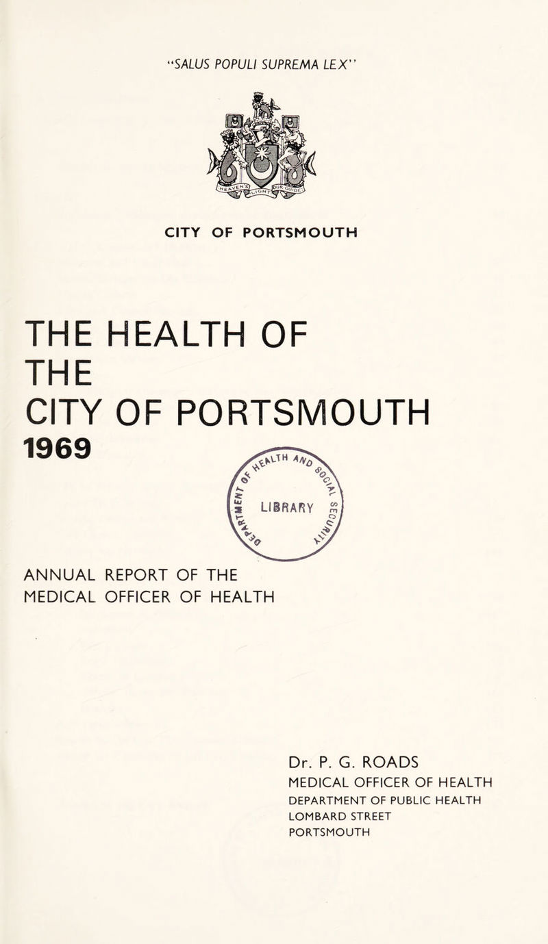 CITY OF PORTSMOUTH THE HEALTH OF THE CITY OF PORTSMOUTH 1969 ANNUAL REPORT OF THE MEDICAL. OFFICER OF HEALTH Dr. P. G. ROADS MEDICAL OFFICER OF HEALTH DEPARTMENT OF PUBLIC HEALTH LOMBARD STREET PORTSMOUTH