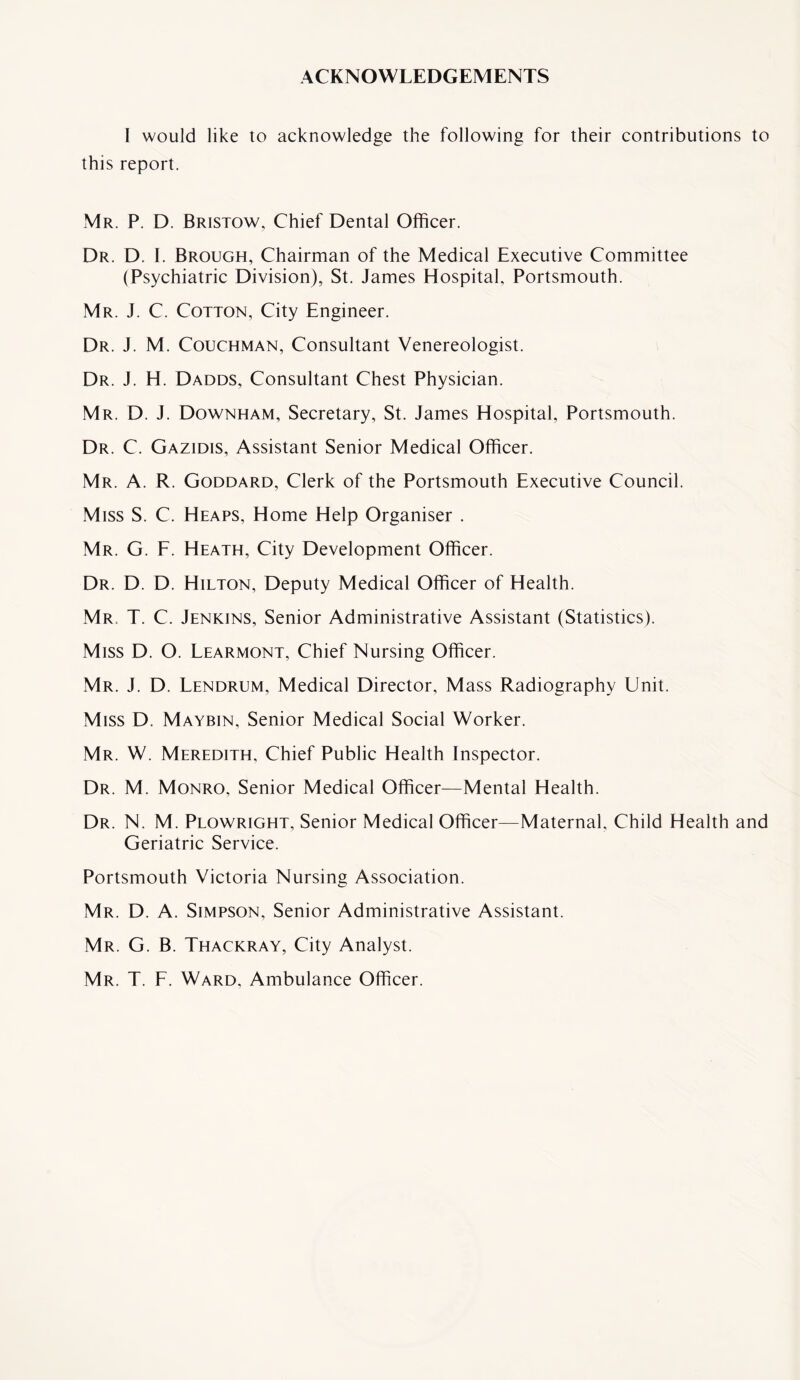 ACKNOWLEDGEMENTS I would like to acknowledge the following for their contributions to this report. Mr. P. D. Bristow, Chief Dental Officer. Dr. D. I. Brough, Chairman of the Medical Executive Committee (Psychiatric Division), St. James Hospital, Portsmouth. Mr. J. C. Cotton, City Engineer. Dr. J. M. Couchman, Consultant Venereologist. Dr. J. H. Dadds, Consultant Chest Physician. Mr. D. J. Downham, Secretary, St. James Hospital, Portsmouth. Dr. C. Gazidis, Assistant Senior Medical Officer. Mr. A. R. Goddard, Clerk of the Portsmouth Executive Council. Miss S. C. Heaps, Home Help Organiser . Mr. G. F. Heath, City Development Officer. Dr. D. D. Hilton, Deputy Medical Officer of Health. Mr. T. C. Jenkins, Senior Administrative Assistant (Statistics). Miss D. O. Learmont, Chief Nursing Officer. Mr. J. D. Lendrum, Medical Director, Mass Radiography Unit. Miss D. Maybin, Senior Medical Social Worker. Mr. W. Meredith, Chief Public Health Inspector. Dr. M. Monro, Senior Medical Officer—Mental Health. Dr. N. M. Plowright, Senior Medical Officer—Maternal, Child Health and Geriatric Service. Portsmouth Victoria Nursing Association. Mr. D. A. Simpson, Senior Administrative Assistant. Mr. G. B. Thackray, City Analyst. Mr. T. F. Ward. Ambulance Officer.