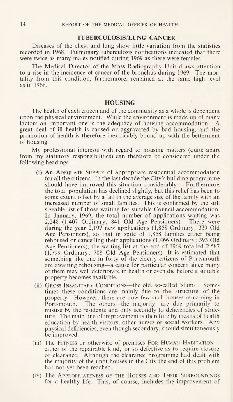 TUBERCULOSIS/LUNG CANCER Diseases of the chest and lung show little variation from the statistics recorded in 1968. Pulmonary tuberculosis notifications indicated that there were twice as many males notified during 1969 as there were females. The Medical Director of the Mass Radiography Unit draws attention to a rise in the incidence of cancer of the bronchus during 1969. The mor¬ tality from this condition, furthermore, remained at the same high level as in 1968. HOUSING The health of each citizen and of the community as a whole is dependent upon the physical environment. While the environment is made up of many factors an important one is the adequacy of housing accommodation. A great deal of ill health is caused or aggravated by bad housing, and the promotion of health is therefore inextricably bound up with the betterment of housing. My professional interests with regard to housing matters (quite apart from my statutory responsibilities) can therefore be considered under the following headings:— (i) An Adequate Supply of appropriate residential accommodation for all the citizens. In the last decade the City’s building programme should have improved this situation considerably. Furthermore the total population has declined slightly, but this relief has been to some extent offset by a fall in the average size of the family with an increased number of small families. This is confirmed by the still sizeable list of those waiting for suitable Council accommodation. In January, 1969, the total number of applications waiting was 2,248 (1,407 Ordinary; 841 Old Age Pensioners). There were during the year 2,197 new applications (1,858 Ordinary; 339 Old Age Pensioners), so that in spite of 1,858 families either being rehoused or cancelling their applications (1,466 Ordinary; 393 Old Age Pensioners), the waiting list at the end of 1969 totalled 2,587 (1,799 Ordinary; 788 Old Age Pensioners). It is estimated that something like one in forty of the elderly citizens of Portsmouth are awaiting rehousing—a cause for particular concern since many of them may well deteriorate in health or even die before a suitable property becomes available. (ii) Gross Insanitary Conditions—the old, so-called ‘slums’. Some¬ times these conditions are mainly due to the structure of the property. However, there are now few such houses remaining in Portsmouth. The others—the majority—are due primarily to misuse by the residents and only secondly to deficiencies of struc¬ ture. The main line of improvement is therefore by means of health education by health visitors, other nurses or social workers. Any physical deficiencies, even though secondary, should simultaneously be improved. (iii) The FiTNESS or otherwise of premises For Human Habitation— either of the repairable kind, or so defective as to require closure or clearance. Although the clearance programme had dealt with the majority of the unfit houses in the City the end of this problem has not yet been reached. (iv) The Appropriateness of the Houses and Their Surroundings for a healthy life. This, of course, includes the improvement of
