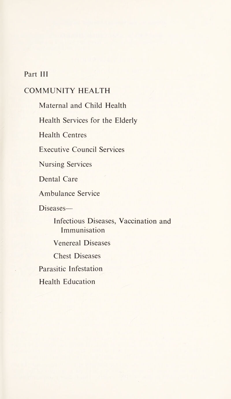 COMMUNITY HEALTH Maternal and Child Health Health Services for the Elderly Health Centres Executive Council Services Nursing Services Dental Care Ambulance Service Diseases— Infectious Diseases, Vaccination and Immunisation Venereal Diseases Chest Diseases Parasitic Infestation Health Education