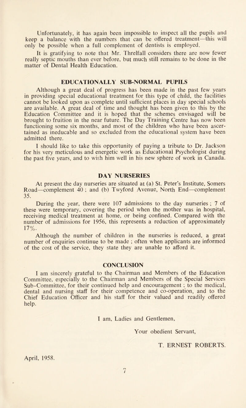 Unfortunately, it has again been impossible to inspect all the pupils and keep a balance with the numbers that can be offered treatment—this will only be possible when a full complement of dentists is employed. It is gratifying to note that Mr. Threlfall considers there are now fewer really septic mouths than ever before, but much still remains to be done in the matter of Dental Health Education. EDUCATIONALLY SUB-NORMAL PUPILS Although a great deal of progress has been made in the past few years in providing special educational treatment for this type of child, the facilities cannot be looked upon as complete until sufficient places in day special schools are available. A great deal of time and thought has been given to this by the Education Committee and it is hoped that the schemes envisaged will be brought to fruition in the near future. The Day Training Centre has now been functioning some six months, and most of the children who have been ascer¬ tained as ineducable and so excluded from the educational system have been admitted there. I should like to take this opportunity of paying a tribute to Dr. Jackson for his very meticulous and energetic work as Educational Psychologist during the past five years, and to wish him well in his new sphere of work in Canada. DAY NURSERIES At present the day nurseries are situated at (a) St. Peter’s Institute, Somers Road—complement 40 ; and (b) Twyford Avenue, North End—complement 35. During the year, there were 107 admissions to the day nurseries ; 7 of these were temporary, covering the period when the mother was in hospital, receiving medical treatment at home, or being confined. Compared with the number of admissions for 1956, this represents a reduction of approximately 17%. Although the number of children in the nurseries is reduced, a great number of enquiries continue to be made ; often when applicants are informed of the cost of the service, they state they are unable to afford it. CONCLUSION I am sincerely grateful to the Chairman and Members of the Education Committee, especially to the Chairman and Members of the Special Services Sub-Committee, for their continued help and encouragement ; to the medical, dental and nursing staff for their competence and co-operation, and to the Chief Education Officer and his staff for their valued and readily offered help. I am. Ladies and Gentlemen, Your obedient Servant, T. ERNEST ROBERTS. April, 1958.