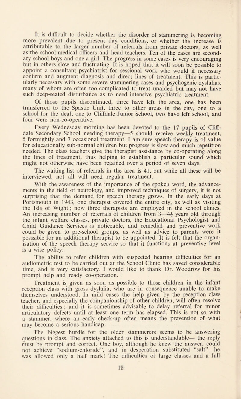 It is difficult to decide whether the disorder of stammering is becoming more prevalent due to present day conditions, or whether the increase is attributable to the larger number of referrals from private doctors, as well as the school medical officers and head teachers. Ten of the cases are second¬ ary school boys and one a girl. The progress in some cases is very encouraging but in others slow and fluctuating. It is hoped that it will soon be possible to appoint a consultant psychiatrist for sessional work who would if necessary confirm and augment diagnosis and direct lines of treatment. This is partic¬ ularly necessary with some severe stammering cases and psychogenic dyslalias, many of whom are often too complicated to treat unaided but may not have such deep-seated disturbance as to need intensive psychiatric treatment. Of those pupils discontinued, three have left the area, one has been transferred to the Spastic Unit, three to other areas in the city, one to a school for the deaf, one to Cliffdale Junior School, two have left school, and four were non-co-operative. Every Wednesday morning has been devoted to the 17 pupils of Cliff - dale Secondary School needing therapy—5 should receive weekly treatment, 5 fortnightly and 7 occasional treatment. I am sure speech therapy is of value for educationally sub-normal children but progress is slow and much repetition needed. The class teachers give the therapist assistance by co-operating along the lines of treatment, thus helping to establish a particular sound which might not otherwise have been retained over a period of seven days. The waiting list of referrals in the area is 41, but while all these will be interviewed, not all will need regular treatment. With the awareness of the importance of the spoken word, the advance¬ ments in the field of neurology, and improved techniques of surgery, it is not surprising that the demand for speech therapy grows. In the early days at Portsmouth in 1943, one therapist covered the entire city, as well as visiting the Isle of Wight; now three therapists are employed in the school clinics. An increasing number of referrals of children from 3—4\ years old through the infant welfare classes, private doctors, the Educational Psychologist and Child Guidance Services is noticeable, and remedial and preventive work could be given to pre-school groups, as well as advice to parents were it posssible for an additional therapist to be appointed. It is felt that the organ¬ isation of the speech therapy service so that it functions at preventive level is a wise policy. The ability to refer children with suspected hearing difficulties for an audiometric test to be carried out at the School Clinic has saved considerable time, and is very satisfactory. I would like to thank Dr. Woodrow for his prompt help and ready co-operation. Treatment is given as soon as possible to those children in the infant reception class with gross dyslalia, who are in consequence unable to make themselves understood. In mild cases the help given by the reception class teacher, and especially the companionship of other children, will often resolve their difficulties ; and it is sometimes advisable to delay referral for minor articulatory defects until at least one term has elapsed. This is not so with a stammer, where an early check-up often means the prevention of what may become a serious handicap. The biggest hurdle for the older stammerers seems to be answering questions in class. The anxiety attached to this is understandable— the reply must be prompt and correct. One boy, although he knew the answer, could not achieve “sodium-chloride”, and in desperation substituted “salt”—he was allowed only a half mark! The difficulties of large classes and a full