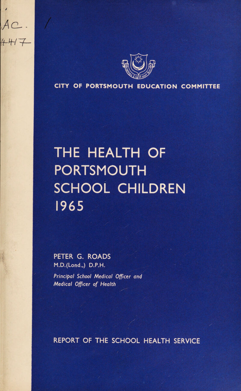 CITY OF PORTSMOUTH EDUCATION COMMITTEE THE HEALTH OF PORTSMOUTH SCHOOL CHILDREN 1965 PETER G. ROADS M.D.(Lond„) D.P.H. Principal School Medical Officer and Medical Officer of Health REPORT OF THE SCHOOL HEALTH SERVICE