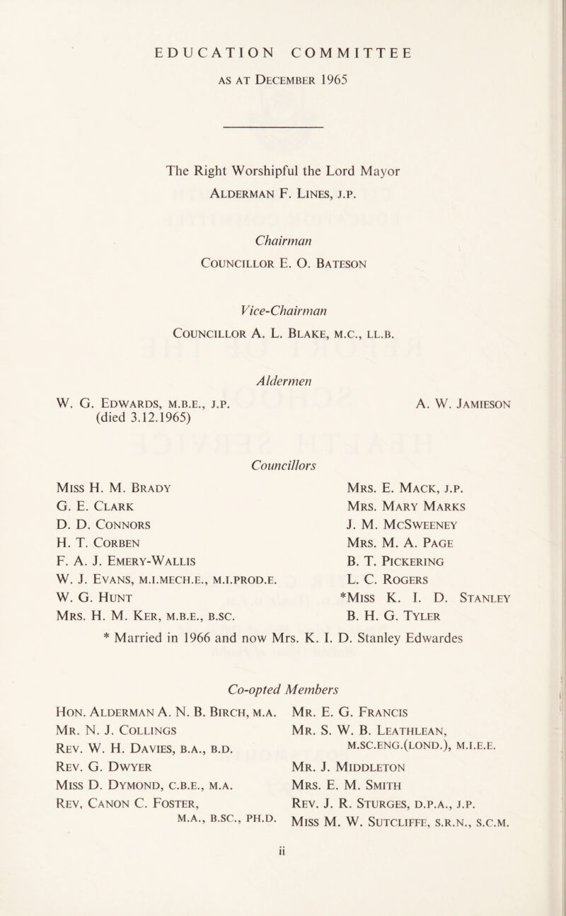 EDUCATION COMMITTEE as at December 1965 The Right Worshipful the Lord Mayor Alderman F. Lines, j.p. Chairman Councillor E. O. Bateson Vice-Chairman Councillor A. L. Blake, m.c., ll.b. Aldermen W. G. Edwards, m.b.e., j.p. (died 3.12.1965) A. W. Jamieson Councillors Miss H. M. Brady G. E. Clark D. D. Connors H. T. Corben F. A. J. Emery-Wallis W. J. Evans, m.i.mech.e., m.i.prod.e. W. G. Hunt Mrs. H. M. Ker, m.b.e., b.sc. Mrs. E. Mack, j.p. Mrs. Mary Marks J. M. McSweeney Mrs. M. A. Page B. T. Pickering L. C. Rogers *Miss K. I. D. Stanley B. H. G. Tyler * Married in 1966 and now Mrs. K. I. D. Stanley Edwardes Co-opted Members Hon. Alderman A. N. B. Birch, m.a. Mr. N. J. Collings Rev. W. H. Davies, b.a., b.d. Rev. G. Dwyer Miss D. Dymond, c.b.e., m.a. Rev, Canon C. Foster, M.A., B.SC., PH.D. Mr. E. G. Francis Mr. S. W. B. Leathlean, m.sc.eng.(lond.), m.i.e.e. Mr. J. Middleton Mrs. E. M. Smith Rev. J. R. Sturges, d.p.a., j.p. Miss M. W. Sutcliffe, s.r.n., s.c.m. 1!