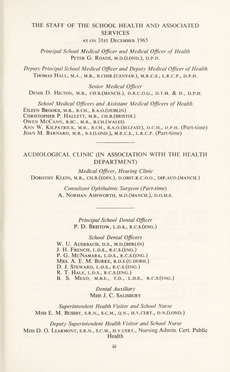 SERVICES as on 31st December 1965 Principal School Medical Officer and Medical Officer of Health Peter G. Roads, m.d.(lond.), d.p.h. Deputy Principal School Medical Officer and Deputy Medical Officer of Health Thomas Hall, m.a., m.b., b.chir.(cantab.), m.r.c.s., l.r.c.p., d.p.h. Senior Medical Officer Denis D. Hilton, m.b., ch.b.(manch.), d.r.c.o.g., d.t.m. & h., d.p.h. School Medical Officers and Assistant Medical Officers of Health Eileen Brooks, m.b., b.ch., b.a.o.(dublin) Christopher P. Hallett, m.b., ch.b.(Bristol) Owen McCann, b.sc., m.b., b.ch.(wales) Ann W. Kilpatrick, m.b., b.ch., b.a.o.(belfast), d.c.h., d.p.h. (Part-time) Joan M. Barnard, m.b., b.s.(lond.), m.r.c.s., l.r.c.p. (Part-time) AUDTOLOGICAL CLINIC (IN ASSOCIATION WITH THE HEALTH DEPARTMENT) Medical Officer, Hearing Clinic Dorothy Klein, m.b., ch.b.(edin.), d.obst.r.c.o.g., dip.aud.(manch.) Consultant Ophthalmic Surgeon (Part-time) A. Norman Ashworth, m.d.(manch.), d.o.m.s. Principal School Dental Officer P. D. Bristow, l.d.s., r.c.s.(eng.) School Dental Officers W. U. Auerbach, d.s., m.d.(berlin) J. H. French, l.d.s., r.c.s.(eng.) P. G. McNamara, l.d.s., r.c.s.(eng.) Mrs. A. E. M. Burke, b.d.s.(u.durh.) D. J. Steward, l.d.s., r.c.s.(eng.) R. T. Hale, l.d.s., r.c.s.(eng.) B. S. Mead, m.b.e., t.d., l.d.s., r.c.s.(eng.) Dental Auxiliary Miss J. C. Salisbury Superintendent Health Visitor and School Nurse Miss E. M. Bussby, s.r.n., s.c.m., q.n., h.v.cert., d.n.(lond.) Deputy Superintendent Health Visitor and School Nurse Miss D. O. Learmont, s.r.n., s.c.m., h.v.cert., Nursing Admin. Cert. Public Health