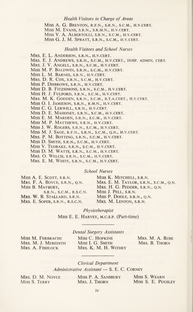 Health Visitors in Charge of Areas Miss A. G. Brenton, r.f.n., s.r.n., s.c.m., h.v.cert. Miss M. Evans, s.r.n., s.r.m.n., h.v.cert. Miss V. A. Albertolli, s.r.n., s.c.m., h.v.cert. Miss G. J. M. Spratt, s.r.n., s.c.m., h.v.cert. Health Visitors and School Nurses Mrs. E. L. Anderson, s.r.n., h.v.cert. Mrs. E. J. Andrews, s.r.n., s.c.m., h.v.cert., hosp. admin, cert. Mrs. J. V. Angell, s.r.n., s.c.m., h.v.cert. Miss M. P. Baldwin, s.r.n., s.c.m., h.v.cert. Miss L. M. Barnes, s.r.n., h.v.cert. Mrs. D. R. Cox, s.r.n., s.c.m., h.v.cert. Miss P. Disbrowe, s.r.n., h.v.cert. Miss D. B. Fitzsimons, s.r.n., s.c.m., h.v.cert. Miss H. J. Fulford, s.r.n., s.c.m., h.v.cert. Mrs. M. K. Godden, s.r.n., s.c.m., b.t.a.cert., h.v.cert. Miss O. I. Jamieson, s.r.n., r.m.n., h.v.cert. Miss C. G. Lerwill, s.r.n., h.v.cert. Miss D. E. Mahoney, s.r.n., s.c.m., h.v.cert. Miss E. M. Marden, s.r.n., s.c.m., h.v.cert. Miss M. P. Matthews, s.r.n., h.v.cert. Miss J. W. Rogers, s.r.n., s.c.m., h.v.cert. Miss M. J. Sage, r.f.n., s.r.n., s.c.m., q.n., h.v.cert. Mrs. P. M. Botting, s.r.n., s.c.m., h.v.cert. Miss D. Smith, s.r.n., s.c.m., h.v.cert. Miss V. Tedrake, s.r.n., s.c.m., h.v.cert. Miss D. M. Watts, s.r.n., s.c.m., h.v.cert. Mrs. O. Welch, s.r.n., s.c.m., h.v.cert. Mrs. E. M. White, s.r.n., s.c.m., h.v.cert. School Nurses Miss A. E. Scott, s.r.n. Mrs. F. A. Boyce, s.r.n., q.n. Miss B. Maybury, S.R.N., S.C.M., R.S.C.N. Mrs. W. B. Stallard, s.r.n. Mrs. E. Soper, s.r.n., r.s.c.n. Miss K. Mitchell, s.r.n. Mrs. E. M. Taylor, s.r.n., s.c.m., q.n. Mrs. H. G. Pedder, s.r.n., q.n. Miss J. Pell, s.r.n. Miss P. Doole, s.r.n., q.n. Mrs. M. Lenton, s.r.n. Physiotherapist Miss E. E. Harvey, m.c.s.p. (Part-time) Miss M. Ferbrache Mrs. M. J. Meredith Mrs. A. Fishlock Dental Surgery Assistants Miss C. Hopkins Miss I. G. Smith Mrs. K. M. H. Withey Mrs. M. A. Rose Mrs. B. Thorn Clerical Department Administrative Assistant — S. E. C. Corney Mrs. D. M. Noyce Miss P. A. Sansbury Miss S. Wearn Miss S. Terry Mrs. J. Thorn Miss S. E. Pijgsley