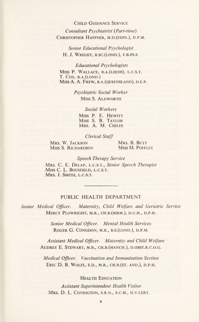 Child Guidance Service Consultant Psychiatrist {Part-time) Christopher Haffner, m.d.(edin.), d.p.m. Senior Educational Psychologist H. J. Wright, b.sc.(lond.), f.b.ps.s. Educational Psychologists Miss P. Wallace, b.a.(leeds), l.c.s.t. T. Cox, b.a.(lond.) Miss A. A. Frew, b.a.(Queensland), d.e.p. Psychiatric Social Worker Miss S. Aldworth Social Workers Miss P. E. Hewitt Miss S. B. Taylor Mrs. A. M. Chiles Clerical Staff Mrs. W. Jackson Mrs. B. Butt Miss S. Richardson Miss M. Poffley Speech Therapy Service Mrs. C. E. Delap, l.c.s.t., Senior Speech Therapist Miss C. L. Bousfield, l.c.s.t. Mrs. J. Smith, l.c.s.t. PUBLIC HEALTH DEPARTMENT Senior Medical Officer. Maternity, Child Welfare and Geriatric Service Mercy Plowright, m.b., ch.b.(birm.), d.c.h., d.p.h. Senior Medical Officer. Mental Health Services Roger G. Congdon, m.b., b.s.(lond.), d.p.m. Assistant Medical Officer. Maternity and Child Welfare Audrey E. Stewart, m.b., ch.b.(manch.), d.obst.r.c.o.g. Medical Officer. Vaccination and Immunisation Section Eric D. B. Wolfe, e.d., m.b., ch.b.(st. and.), d.p.h. Health Education Assistant Superintendent Health Visitor Mrs. D. L. Covington, s.r.n., s.c.m., h.v.cert.