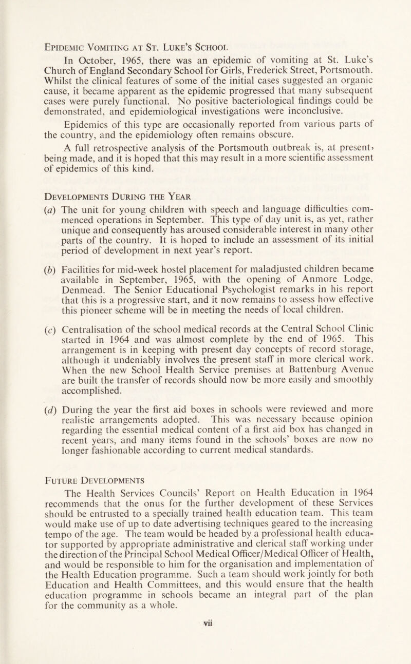 Epidemic Vomiting at St. Luke’s School In October, 1965, there was an epidemic of vomiting at St. Luke’s Church of England Secondary School for Girls, Frederick Street, Portsmouth. Whilst the clinical features of some of the initial cases suggested an organic cause, it became apparent as the epidemic progressed that many subsequent cases were purely functional. No positive bacteriological findings could be demonstrated, and epidemiological investigations were inconclusive. Epidemics of this type are occasionally reported from various parts of the country, and the epidemiology often remains obscure. A full retrospective analysis of the Portsmouth outbreak is, at present? being made, and it is hoped that this may result in a more scientific assessment of epidemics of this kind. Developments During the Year (a) The unit for young children with speech and language difficulties com¬ menced operations in September. This type of day unit is, as yet, rather unique and consequently has aroused considerable interest in many other parts of the country. It is hoped to include an assessment of its initial period of development in next year’s report. (b) Facilities for mid-week hostel placement for maladjusted children became available in September, 1965, with the opening of Anmore Lodge, Denmead. The Senior Educational Psychologist remarks in his report that this is a progressive start, and it now remains to assess how effective this pioneer scheme will be in meeting the needs of local children. (c) Centralisation of the school medical records at the Central School Clinic started in 1964 and was almost complete by the end of 1965. This arrangement is in keeping with present day concepts of record storage, although it undeniably involves the present staff in more clerical work. When the new School Flealth Service premises at Battenburg Avenue are built the transfer of records should now be more easily and smoothly accomplished. (d) During the year the first aid boxes in schools were reviewed and more realistic arrangements adopted. This was necessary because opinion regarding the essential medical content of a first aid box has changed in recent years, and many items found in the schools’ boxes are now no longer fashionable according to current medical standards. Future Developments The Health Services Councils’ Report on Health Education in 1964 recommends that the onus for the further development of these Services should be entrusted to a specially trained health education team. This team would make use of up to date advertising techniques geared to the increasing tempo of the age. The team would be headed by a professional health educa¬ tor supported by appropriate administrative and clerical staff working under the direction of the Principal School Medical Officer/Medical Officer of Health, and would be responsible to him for the organisation and implementation of the Health Education programme. Such a team should work jointly for both Education and Health Committees, and this would ensure that the health education programme in schools became an integral part of the plan for the community as a v/hole.