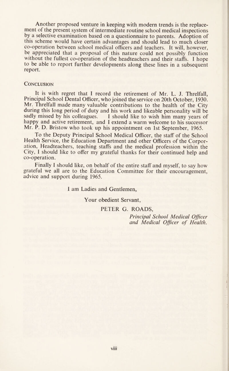 Another proposed venture in keeping with modern trends is the replace¬ ment of the present system of intermediate routine school medical inspections by a selective examination based on a questionnaire to parents. Adoption of this scheme would have certain advantages and should lead to much closer co-operation between school medical officers and teachers. It will, however, be appreciated that a proposal of this nature could not possibly function without the fullest co-operation of the headteachers and their staffs. I hope to be able to report further developments along these lines in a subsequent report. Conclusion It is with regret that I record the retirement of Mr. L. J. Threlfall, Principal School Dental Officer, who joined the service on 20th October, 1930. Mr. Threlfall made many valuable contributions to the health of the City during this long period of duty and his work and likeable personality will be sadly missed by his colleagues. I should like to wish him many years of happy and active retirement, and I extend a warm welcome to his successor Mr. P. D. Bristow who took up his appointment on 1st September, 1965. To the Deputy Principal School Medical Officer, the staff of the School Health Service, the Education Department and other Officers of the Corpor¬ ation, Headteachers, teaching staffs and the medical profession within the City, I should like to offer my grateful thanks for their continued help and co-operation. Finally I should like, on behalf of the entire staff and myself, to say how grateful we all are to the Education Committee for their encouragement, advice and support during 1965. I am Ladies and Gentlemen, Your obedient Servant, PETER G. ROADS, Principal School Medical Officer and Medical Officer of Health.