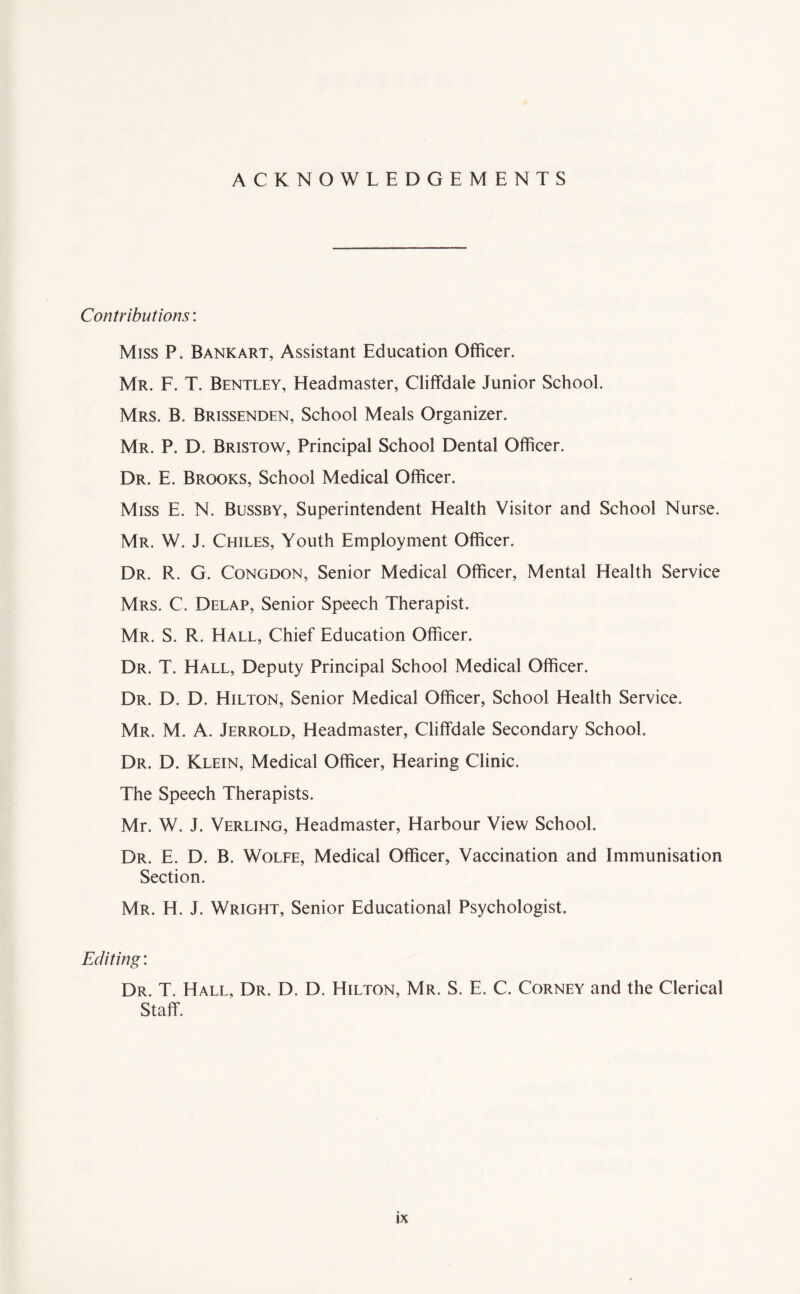 ACKNOWLEDGEMENTS Contributions'. Miss P. Bankart, Assistant Education Officer. Mr. F. T. Bentley, Headmaster, Cliffdale Junior School. Mrs. B. Brissenden, School Meals Organizer. Mr. P. D. Bristow, Principal School Dental Officer. Dr. E. Brooks, School Medical Officer. Miss E. N. Bussby, Superintendent Health Visitor and School Nurse. Mr. W. J. Chiles, Youth Employment Officer. Dr. R. G. Congdon, Senior Medical Officer, Mental Health Service Mrs. C. Delap, Senior Speech Therapist. Mr. S. R. Hall, Chief Education Officer. Dr. T. Hall, Deputy Principal School Medical Officer. Dr. D. D. Hilton, Senior Medical Officer, School Health Service. Mr. M. A. Jerrold, Headmaster, Cliffdale Secondary School. Dr. D. Klein, Medical Officer, Hearing Clinic. The Speech Therapists. Mr. W. J. Verling, Headmaster, Harbour View School. Dr. E. D. B. Wolfe, Medical Officer, Vaccination and Immunisation Section. Mr. H. J. Wright, Senior Educational Psychologist. Editing: Dr. T. Hall, Dr. D. D. Hilton, Mr. S. E. C. Corney and the Clerical Staff.