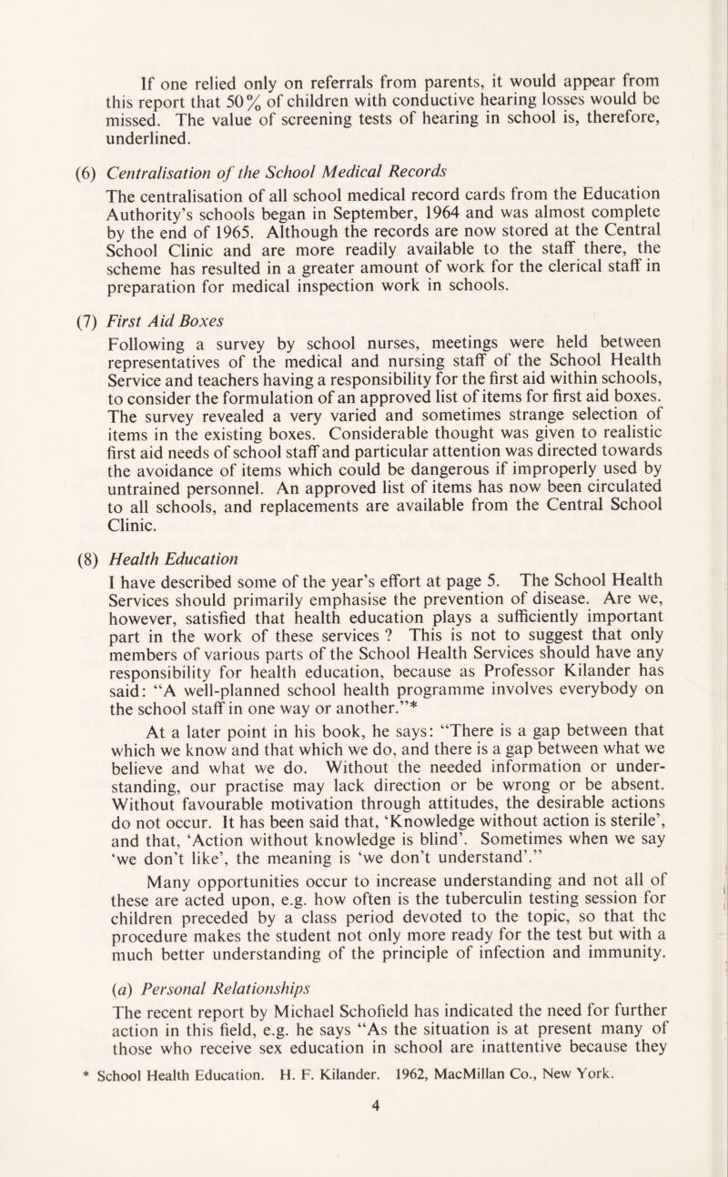 If one relied only on referrals from parents, it would appear from this report that 50% of children with conductive hearing losses would be missed. The value of screening tests of hearing in school is, therefore, underlined. (6) Centralisation of the School Medical Records The centralisation of all school medical record cards from the Education Authority’s schools began in September, 1964 and was almost complete by the end of 1965. Although the records are now stored at the Central School Clinic and are more readily available to the staff there, the scheme has resulted in a greater amount of work for the clerical staff in preparation for medical inspection work in schools. (7) First Aid Boxes Following a survey by school nurses, meetings were held between representatives of the medical and nursing staff ot the School Health Service and teachers having a responsibility for the first aid within schools, to consider the formulation of an approved list of items for first aid boxes. The survey revealed a very varied and sometimes strange selection of items in the existing boxes. Considerable thought was given to realistic first aid needs of school staff and particular attention was directed towards the avoidance of items which could be dangerous if improperly used by untrained personnel. An approved list of items has now been circulated to all schools, and replacements are available from the Central School Clinic. (8) Health Education I have described some of the year’s effort at page 5. The School Health Services should primarily emphasise the prevention of disease. Are we, however, satisfied that health education plays a sufficiently important part in the work of these services ? This is not to suggest that only members of various parts of the School Health Services should have any responsibility for health education, because as Professor Kilander has said: “A well-planned school health programme involves everybody on the school staff in one way or another.”* At a later point in his book, he says: “There is a gap between that which we know and that which we do, and there is a gap between what we believe and what we do. Without the needed information or under¬ standing, our practise may lack direction or be wrong or be absent. Without favourable motivation through attitudes, the desirable actions do not occur. It has been said that, ‘Knowledge without action is sterile’, and that, ‘Action without knowledge is blind’. Sometimes when we say ‘we don’t like’, the meaning is ‘we don’t understand’.” Many opportunities occur to increase understanding and not all of these are acted upon, e.g. how often is the tuberculin testing session for children preceded by a class period devoted to the topic, so that the procedure makes the student not only more ready for the test but with a much better understanding of the principle of infection and immunity. (a) Personal Relationships The recent report by Michael Schofield has indicated the need for further action in this field, e.g. he says “As the situation is at present many of those who receive sex education in school are inattentive because they * School Health Education. H. F. Kilander. 1962, MacMillan Co., New York.