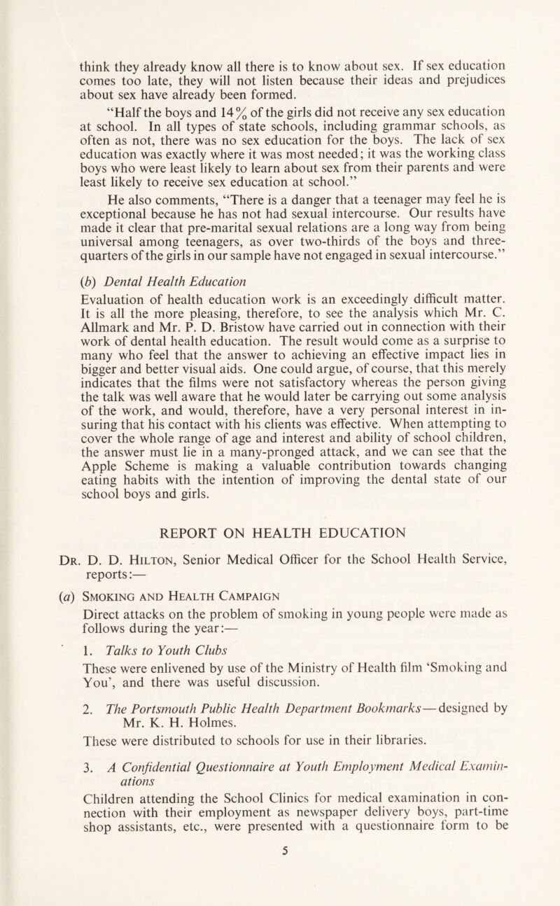 think they already know all there is to know about sex. If'sex education comes too late, they will not listen because their ideas and prejudices about sex have already been formed. “Half the boys and 14% of the girls did not receive any sex education at school. In all types of state schools, including grammar schools, as often as not, there was no sex education for the boys. The lack of sex education was exactly where it was most needed; it was the working class boys who were least likely to learn about sex from their parents and were least likely to receive sex education at school.” He also comments, “There is a danger that a teenager may feel he is exceptional because he has not had sexual intercourse. Our results have made it clear that pre-marital sexual relations are a long way from being universal among teenagers, as over two-thirds of the boys and three- quarters of the girls in our sample have not engaged in sexual intercourse.” (b) Dental Health Education Evaluation of health education work is an exceedingly difficult matter. It is all the more pleasing, therefore, to see the analysis which Mr. C. Allmark and Mr. P. D. Bristow have carried out in connection with their work of dental health education. The result would come as a surprise to many who feel that the answer to achieving an effective impact lies in bigger and better visual aids. One could argue, of course, that this merely indicates that the films were not satisfactory whereas the person giving the talk was well aware that he would later be carrying out some analysis of the work, and would, therefore, have a very personal interest in in¬ suring that his contact with his clients was effective. When attempting to cover the whole range of age and interest and ability of school children, the answer must lie in a many-pronged attack, and we can see that the Apple Scheme is making a valuable contribution towards changing eating habits with the intention of improving the dental state of our school boys and girls. REPORT ON HEALTH EDUCATION Dr. D. D. Hilton, Senior Medical Officer for the School Health Service, reports:— (a) Smoking and Health Campaign Direct attacks on the problem of smoking in young people were made as follows during the year:— 1. Talks to Youth Clubs These were enlivened by use of the Ministry of Health film ‘Smoking and You’, and there was useful discussion. 2. The Portsmouth Public Health Department Bookmarks—designed by Mr. K. H. Holmes. These were distributed to schools for use in their libraries. 3. A Confidential Questionnaire at Youth Employment Medical Examin¬ ations Children attending the School Clinics for medical examination in con¬ nection with their employment as newspaper delivery boys, part-time shop assistants, etc., were presented with a questionnaire form to be