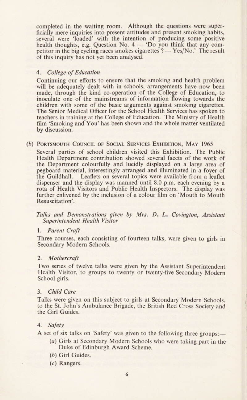 completed in the waiting room. Although the questions were super¬ ficially mere inquiries into present attitudes and present smoking habits, several were ‘loaded’ with the intention of producing some positive health thoughts, e.g. Question No. 4 — ‘Do you think that any com¬ petitor in the big cycling races smokes cigarettes ? — Yes/No.’ The result of this inquiry has not yet been analysed. 4. College of Education Continuing our efforts to ensure that the smoking and health problem will be adequately dealt with in schools, arrangements have now been made, through the kind co-operation of the College of Education, to inoculate one of the mainstreams of information flowing towards the children with some of the basic arguments against smoking cigarettes. The Senior Medical Officer for the School Health Services has spoken to teachers in training at the College of Education. The Ministry of Health film ‘Smoking and You’ has been shown and the whole matter ventilated by discussion. (b) Portsmouth Council of Social Services Exhibition, May 1965 Several parties of school children visited this Exhibition. The Public Health Department contribution showed several facets of the work of the Department colourfully and lucidly displayed on a large area of pegboard material, interestingly arranged and illuminated in a foyer of the Guildhall. Leaflets on several topics were available from a leaflet dispenser and the display was manned until 8.0 p.m. each evening by a rota of Health Visitors and Public Health Inspectors. The display was further enlivened by the inclusion of a colour film on ‘Mouth to Mouth Resuscitation’. Talks and Demonstrations given by Mrs. D. L. Covington, Assistant Superintendent Health Visitor 1. Parent Craft Three courses, each consisting of fourteen talks, were given to girls in Secondary Modern Schools. 2. Mothercraft Two series of twelve talks were given by the Assistant Superintendent Health Visitor, to groups to twenty or twenty-five Secondary Modern School girls. 3. Child Care Talks were given on this subject to girls at Secondary Modern Schools, to the St. John’s Ambulance Brigade, the British Red Cross Society and the Girl Guides. 4. Safety A set of six talks on ‘Safety’ was given to the following three groups:— (a) Girls at Secondary Modern Schools who were taking part in the Duke of Edinburgh Award Scheme. (b) Girl Guides. (c) Rangers.