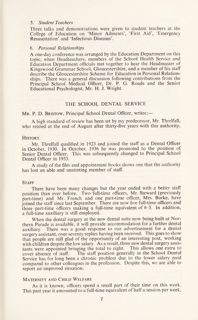 5. Student Teachers Three talks and demonstrations were given to student teachers at the College of Education on ‘Minor Ailments’, ‘First Aid’, ‘Emergency Resuscitation’ and ‘Infectious Diseases’. 6. Personal Relationships A one-day conference was arranged by the Education Department on this topic, when Headteachers, members of the School Health Service and Education Department officials met together to hear the Headmaster of Kingswood Grammar School, Gloucestershire, and a member of his staff describe the Gloucestershire Scheme for Education in Personal Relation¬ ships. There was a general discussion following contributions from the Principal School Medical Officer, Dr. P. G. Roads and the Senior Educational Psychologist, Mr. H. J. Wright. THE SCHOOL DENTAL SERVICE Mr. P. D. Bristow, Principal School Dental Officer, writes:— A high standard of review has been set by my predecessor, Mr. Threlfall, who retired at the end of August after thirty-five years with this authority. History. Mr. Threlfall qualified in 1923 and joined the staff as a Dental Officer in October, 1930. In October, 1936 he was promoted to the position of Senior Dental Officer. This was subsequently changed to Principal School Dental Officer in 1953. A study of the files and appointment books shows one that the authority has lost an able and unstinting member of staff. Staff There have been many changes but the year ended with a better staff position than ever before. Two full-time officers, Mr. Steward (previously part-time) and Mr. French and one part-time officer, Mrs. Burke, have joined the staff since last September. There are now five full-time officers and three part-time officers making a full-time equivalent of 6*3. In addition, a full-time auxiliary is still employed. When the dental surgery at the new dental suite now being built at Nor¬ thern Parade is available, it will provide accommodation for a further dental auxiliary. There was a good response to our advertisement for a dental surgery assistant, over seventy replies having been received. This goes to show that people are still glad of the opportunity of an interesting post, working with children despite the low salary. As a result, three new dental surgery assis¬ tants were appointed bringing the total to eight. This allows one extra to cover absence of staff. The staff position generally in the School Dental Service has for long been a chronic problem due to the lower salary paid compared to other colleagues in the profession. Despite this, we are able to report an improved situation. Maternity and Child Welfare As it is known, officers spend a small part of their time on this work. This past year it amounted to a full-time equivalent of half a session per week.