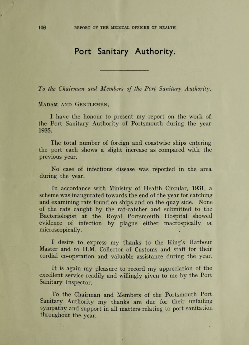 Port Sanitary Authority. To the Chairman and Members of the Port Sanitary Authority. Madam and Gentlemen, I have the honour to present my report on the work of the Port Sanitary Authority of Portsmouth during the year 1935. The total number of foreign and coastwise ships entering the port each shows a slight increase as compared with the previous year. No case of infectious disease was reported in the area during the year. In accordance with Ministry of Health Circular, 1931, a scheme was inaugurated towards the end of the year for catching and examining rats found on ships and on the quay side. None of the rats caught by the rat-catcher and submitted to the Bacteriologist at the Royal Portsmouth Hospital showed evidence of infection by plague either macrospically or microscopically. I desire to express my thanks to the King’s Harbour Master and to H.M. Collector of Customs and staff for their cordial co-operation and valuable assistance during the year. It is again my pleasure to record my appreciation of the excellent service readily and willingly given to me by the Port Sanitary Inspector. To the Chairman and Members of the Portsmouth Port Sanitary Authority my thanks are due for their unfailing sympathy and support in all matters relating to port sanitation throughout the year.