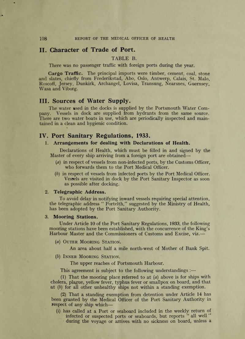 II. Character of Trade of Port. TABLE B. There was no passenger traffic with foreign ports during the year. Cargo Traffic. The principal imports were timber, cement, coal, stone and slates, chiefly from Frederikstad, Abo, Oslo, Antwerp, Calais, St. Malo, Roscoff, Jersey, Dunkirk, Archangel, Lovisa, Transung, Nearsnes, Guernsey, V^’asa and Viborg. III. Sources of Water Supply. The water used in the docks is supplied by the Portsmouth Water Com¬ pany. Vessels in dock are supplied from hydrants from the same source. There are two water boats in use, which are periodically inspected and main¬ tained in a clean and hygienic condition. IV. Port Sanitary Regulations, 1933. 1. Arrangements for dealing with Declarations of Health. Declarations of Health, which must be filled in and signed by the Master of every ship arriving from a foreign port are obtained— (p) in respect of vessels from non-infected ports, by the Customs Officer, who forwards them to the Port Medical Officer. (6) in respect of vessels from infected ports by the Port Medical Officer. Vessels are visited in dock by the Port Sanitary Inspector as soon as possible after docking. 2. Telegraphic Address. To avoid delay in notifying inward vessels requiring special attention, the telegraphic address “ Portelth,” suggested by the Ministry of Health, has been adopted by the Port Sanitary Authority. 3. Mooring Stations. Under Article 10 of the Port Sanitary Regulations, 1933, the following mooring stations have been established, with the concurrence of the King’s Harbour Master and the Commissioners of Customs and Excise, viz.— {a) Outer Mooring Station. An area about half a mile north-west of Mother of Bank Spit. {b) Inner Mooring Station. The upper reaches of Portsmouth Harbour. This agreement is subject to the following understandings :— (1) That the mooring place referred to at (a) above is for ships with cholera, plague, yellow fever, typhus fever or smallpox on board, and that at [b) for all other unhealthy ships not within a standing exemption. (2) That a standing exemption from detention under Article 14 has been granted by the Medical Officer of the Port Sanitary Authority in respect of any ship which— (i) has called at a Port or seaboard included in the weekly return of infected or suspected ports or seaboards, but reports ‘‘ all well ” during the voyage or arrives with no sickness on board, unless a