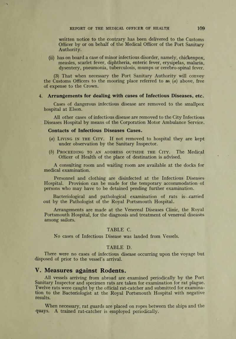 written notice to the contrary has been delivered to the Customs Officer by or on behalf of the Medical Officer of the Port Sanitary Authority. (ii) has on board a case of minor infectious disorder, namely, chicTcenpox, measles, scarlet fever, diphtheria, enteric fever, erysipelas, malaria, dysentery, pneumonia, tuberculosis, mumps or cerebro-spinal fever. (3) That when necessary the Port Sanitary Authority will convey the Customs Officers to the mooring place referred to as {a) above, free of expense to the Crown. 4. Arrangements for dealing with cases of Infectious Diseases, etc. Cases of dangerous infectious disease are removed to the smallpox hospital at Elson. All other cases of infectious disease are removed to the City Infectious Diseases Hospital by means of the Corporation Motor Ambulance Service. Contacts of Infectious Diseases Cases. (a) Living in the City. If not removed to hospital they are kept under observation by the Sanitary Inspector. {b) Proceeding to an address outside the City. The Medical Officer of Health of the place of destination is advised. A consulting room and waiting room are available at the docks for medical examination. Personnel and clothing are disinfected at the Infectious Diseases Hospital. Provision can be made for the temporary accommodation of persons who may have to be detained pending further examination. Bacteriological and pathological examination of rats is- carried out by the Pathologist of the Royal Portsmouth Hospital. Arrangements are made at the Venereal Diseases Clinic, the Royal Portsmouth Hospital, for the diagnosis and treatment of venereal diseases among sailors. TABLE C. No cases of Infectious Disease was landed from Vessels. TABLE D. There were no cases of infectious disease occurring upon the voyage but disposed of prior to the vessel’s arrival. V. Measures against Rodents. All vessels arriving from abroad are examined periodically by the Port Sanitary Inspector and specimen rats are taken for examination for rat plague. Twelve rats were caught by the official rat-catcher and submitted for examina¬ tion to the Bacteriologist at the Royal Portsmouth Hospital with negative results. When necessary, rat guards are placed on ropes between the ships and the quays. A trained rat-catcher is employed periodically.