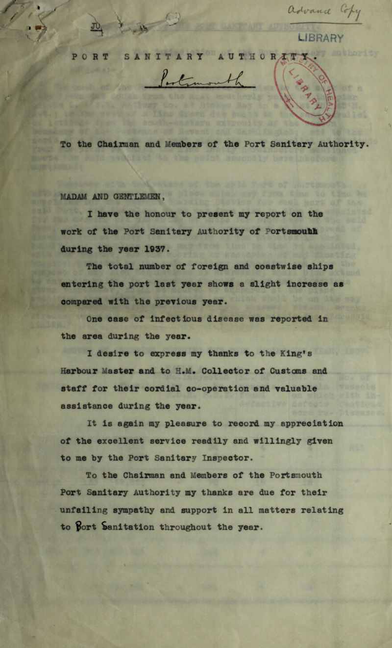 To the Chairman and Members of the Port Sanitary Authority. MADAM AND GENTLEMEN, I have the honour to present my report on the work of the Port Sanitary Authority of Portsnouhli during the year 1937. The total number of foreign and coastwise ships entering the port last year shows a slight increase as compared with the previous year. One case of infectious disease was reported in the area during the year. I desire to express my thanks to the King’s Harbour Master and to H.M. Collector of Customs and staff for their cordial co-operation and valuable assistance during the year. It is again my pleasure to record my appreciation of the excellent service resdily and willingly given to me by the Port Sanitary Inspector. To the Chairman and Members of the Portsmouth Port Sanitary Authority my thanks are due for their unfailing sympathy and support in all matters relating to $ort Sanitation throughout the year.