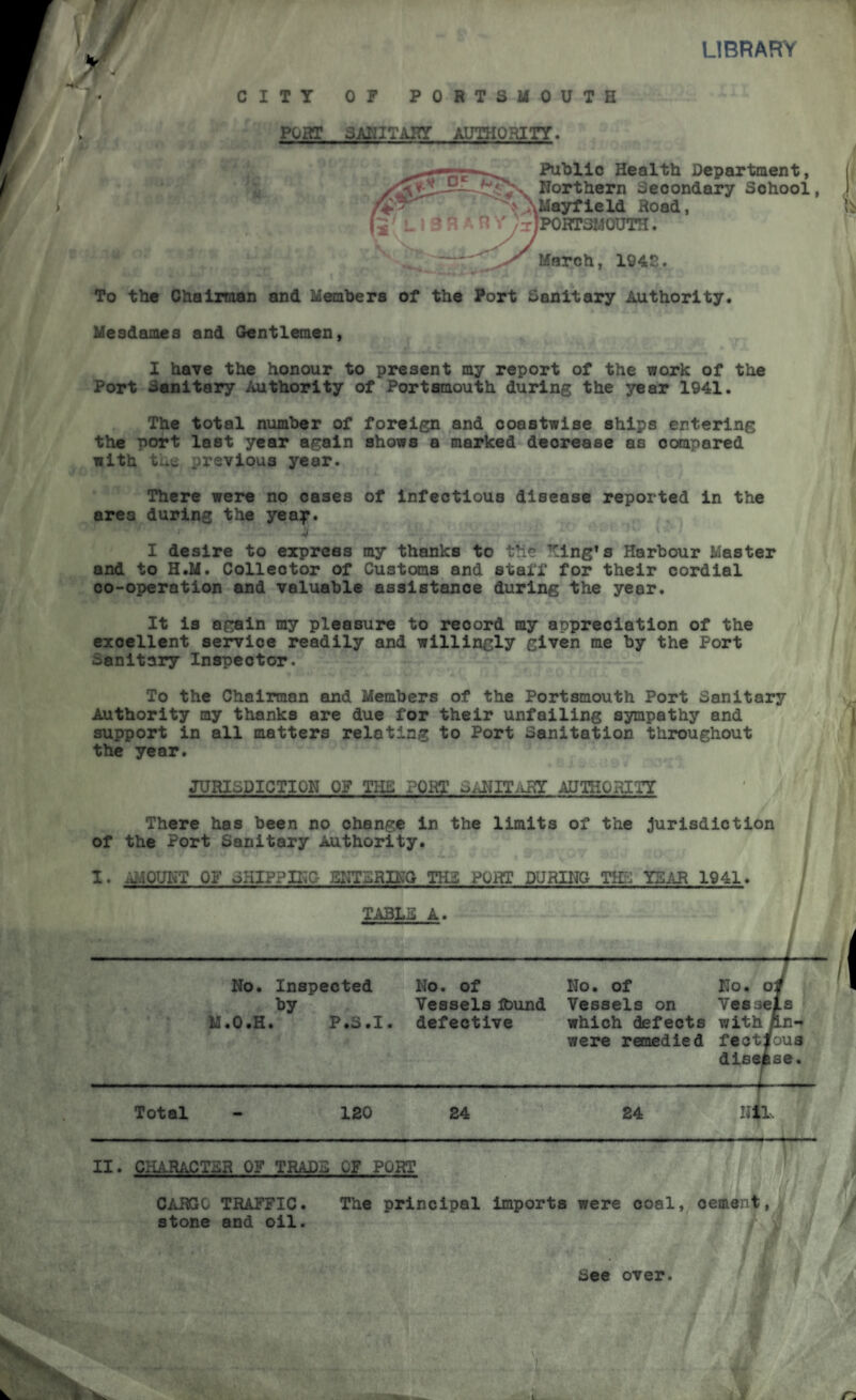 LIBRARY § CITY OF PORTSMOUTH PORT SANITARY AUTHORITY* Public Health Department, March, 1942. To the Chairman and Members of the Port Sanitary Authority. Mesdames and Gentlemen, I have the honour to present my report of the work of the Port Sanitary Authority of Portsmouth during the year 1941. The total number of foreign and coastwise ships entering the port last year again shows a marked decrease as compared with the previous year. There were no cases of infectious disease reported in the area during the yea^r. ’ - ' ' • I desire to express my thanks to the King’s Harbour Master and to H.M. Collector of Customs and staff for their cordial co-operation and valuable assistance during the year. It is again my pleasure to record my appreciation of the excellent service readily and willingly given me by the Port Sanitary Inspector. To the Chairman and Members of the Portsmouth Port Sanitary Authority my thanks are due for their unfailing sympathy and support in all matters relating to Port Sanitation throughout the year. JURISDICTION OF THE PORT SANITARY AUTHORITY There has been no change in the limits of the Jurisdiction of the Port Sanitary Authority. I. AMOUNT OF SHIPPING ENTERING TH3 PORT DURING THE YEAR 1941. TABLE A. -J No. Inspected No. of No. of No. oti by Vessels found Vessels on Vessels M.O.H. P.3.1, defective which defects with/ln- were remedied feotlous disease. Total - 120 24 24 Nil. II. CHARACTER OF TRADE OF PORT CARGO TRAFFIC. The principal imports were coal, oemant, stone and oil. * / See over.