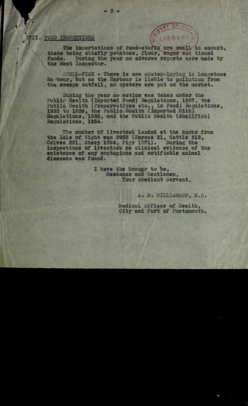 - 3 - FOOD IK3P3CTIOK3 jrR % The importations of food-stuffy are email in amount, these being chiefly potatoes, flour, sugar and tinned foods. During the year no adverse reports were made by the Meat Inspector. 3rT2LL-FI3H - There is one oyster-laying in Lanrstone Ha -hour, but as the Harbour is liable to pollution from the sewage outfall, no oysters are put on the market. During the year no aotion was taken under the Public Health (Imported Food) Regulations, 1937, the Public, Health (Preservatives etc., in Food) Reflations, 1925 to 1939, the Public Health (Imported Milk) Regulations, 1926, and the Public Health (Shellfish) Regulations, 1934. The number of livestock landed at the docks from the Isle of Wight was 3932 (Horses 31, Cattle 215, Calves 221, Sheep 1894, Pigs 1571). During the inspections of livestock no clinical evidence of the existence of any oontagious and notifiable animal diseases was found. c . «* I have the honour to be, Mesdames and Gentlemen, Your obedient Servant, A. 3. WILLIAMS01., M.D. Medical Officer of Health, City and Port of Portsmouth. I ’ .