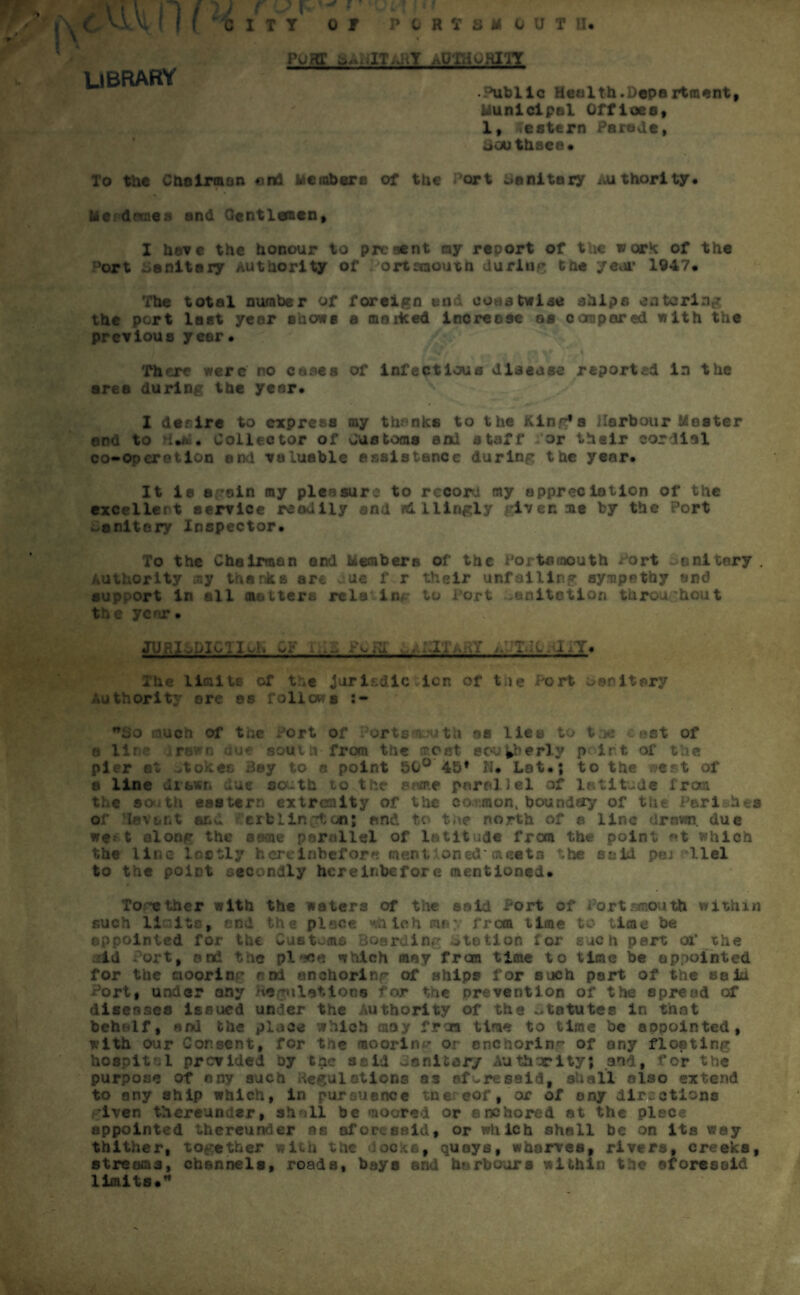 11 v <r WVi (1 ( \ LIBRARY CITY f 0 T PORTS* 0 U T U. PORT SANITARY nOTHORIlT Public Health.Department, Municipal Offices, 1, Western Parade, Sou thsee. To the Chairman end Members of the ort sanitary Authority, litpdmaea and Gentlemen, I have the honour to present ny report of the work of the Port sanitary Authority of Portsmouth during the ye.»r 1947. The total number of foreign end coastwise ships entering the port last year shows a marked increese as compared with the previous yeer • 'There were no cases of infectious disease reported in the area during the year. 1 defire to express my thanks to the King*s Harbour Master and to H.M. Collector of Cue toms and staff for their cordial co-operotlon end valuable assistance during the year. It ie again my pleasure to record my appreciation of the excellent service readily end Jdliirigly given as by the Port ^cnitery Inspector. To the Chairman and Members of the Portsmouth Port sanitary . Authority my thanks are due f r their unfailing sympathy and support in all matters rela lug to Tort .anitetion throughout the year. jURldDicTiq, cy i-.d pvrd ..apitahy ^UTJi-niiT* The limits of the Jurisdiction of the Port oenitory Authority ore os follow a J* nijo nuch of the fort of Portsmouth as lies to tue : ^st of a lir r ». j* south from the 7.0st southerly p irt, of the pier at ,tokes Bay to a point 50° 45* N, Lat.; to the west of a line drawn due south to the some parallel of latitude from the so tit eastern extremity of the co.umon, boundety of the Pari.hea of levant ar,^ ei11in;*ton; and to t;\e north of a line drown due we* t along the seme parallel of latitude frera the point at which the lin< J,ly hereinbefore steal ...etu he said pej *llel to the point secondly hereinbefore mentioned. To-ether with the waters of the said Port of Portsmouth within such limits, end the piece which me* from time to time be appointed for the Customs Boarding ototion lor each pert at* the id ort, onc*. ’ ie pl**j« which may from time to time be appointed for the cioorin^ ani anchoring of ships for such part of the salu Port, under any Regulations for the Drevention of the spread of diseases issued under the Authority of the statutes in that behalf, and the place which moy from time to time be anpointed, with our Consent, for the moorin - or anchoring of any floating h08pit 1 provided by tpe said danitory Authority; and, for the purpose of nny such Regulations ss aforesaid, shall also extend to any ship which, in pursuance tne eof, or of any directions iven thereunder, shall be moored or anchored at the piece appointed thereunder as aforesaid, or which shall be on its way thither, together with the Jocks, quays, wharves, rivers, creeks, streams, channels, roads, bays and harbours within the aforesaid limits.