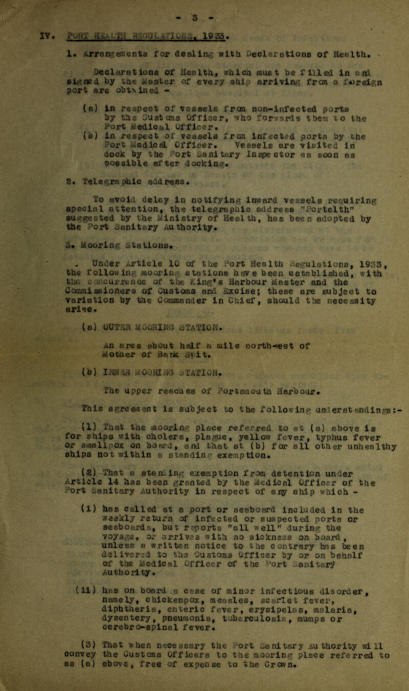3 - iv. Pour d^iLHi A-. lUuAriuEa. loss. 1* Arrangements for dealing with Declarations of Health* - Declarations of Health, whic a must be filled in arxl signed by the Mooter of every ship arriving frem a foreign port a re obtsined - (a) in respect of vessels from non-infected ports by the Customs Officer, who forwards them to the Port Medical officer* (o) in respect of ?easela fron infected ports by the Port ledicaL Officer* Veeaels are visited In dock by the ort oanitury Inspector as soon as Dossible after docking* 2* Telegraphic address* To avoid delcy in notifying inward vessels requiring special attention, the telegraphic address Portelth suggested by the Ministry of Health, has been adopted by the Port oanitery Authority* 3* Mooring Stations* . Under <*rticlc 10 of the Port Health neculations, 1933, the following mooring stations have been established, with the concurrence of the King’s Harbour Master and the Cocami ss loner a of Customs and excise; these are subject to variation by the Commander in Chief, should the necessity arise* (a) OUT tfl M CORING STATION. x»n area about half u tulle north-est of Mother of Banc it. (b) INSW MOOfttMO o TATI OH* The upper reaches of Portsmouth Harbour* This agreement is subject to the follow lap and erst and in r? (1) That tne moorin^ place referred to at (a) above is for ships with cholera, plague, yellow fever, typhus fever or siaallpox on board, and that at (b) for all other unhealthy ships not within o standin exemption* (2) -That a sterling exemption from detention under Article 14 has been granted by the Acdieel Officer of the Port sanitary Authority in respect of any ship which - (i) has colled at e port or seaboard included in the weakly return of infteted or suspected ports or seaboards, but reports all well during the voyage, or arrives with no sickness on board , unless a written notice to the contrary has been delivered to the Customs Officer by or on behalf of the Medical Officer of the l,ort unitary Authority. . (ii) has on board o c'se of minor infectious disorder, namely, chickenpox, measles, scarlet fever, diphtheria, enteric fever, erysipelas, malaria, dysentery, pneumonia, tuberculosis, mumps or cerebro-spinal fever* (3) That when n??cesssry the Port sanitary Authority will convey the bustems Officers to the mooring place referred to as (a) above, free of expense to the Crown*