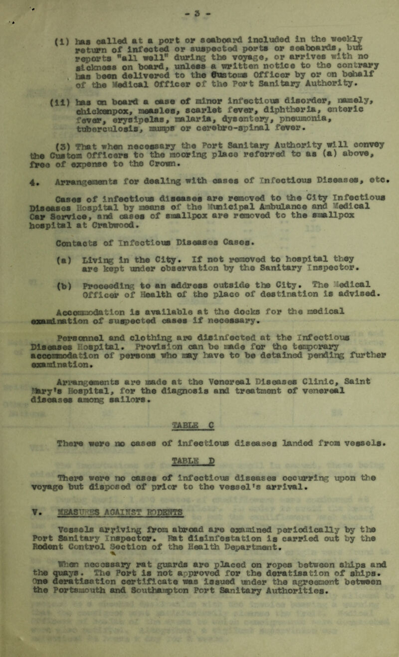 (i) has called at a port or seaboard Included in the weekly return of infected or suspected ports or seaboards, but reports all well during the voyage, or arrives with no sickness on board, unless a written notice to the contrary Ima been delivered to the Customs Officer by or on behalf of the Medical Officer of the Port Sanitary Authority. (ii) has on board a case of minor infectious disorder, namely, chickanpox, measles, scarlet fever, diphtheria, enteric fever, erysipelas, malaria, dysentery, pneumonia, tuberculosis, mun^s or cerebro-splnal fever. (3) That when necessary the Port Sanitary Authority will convey the Custom Officers to the mooring place referred to as (a) above, free of expense to the Crown. 4. Arrangements for dealing with oases of Infectious Diseases, etc# Cases of infectious diseases are removed to the City Infectious Diseases Hospital by means of the Municipal Ambulance and Medical Car Service, and cases of smallpox are removed to the smallpox hospital at Crabwood. Contacts of Infectious Diseases Cases. (a) Living in the City. If not removed to hospital they are kept under observation by the Sanitary Inspector. (b) Proceeding to an address outside the City. The Medical Officer of Health of the placo of destination is advised. Accommodation is available at the docks for the medical examination of suspected cases if necessary. Personnel and clothing are disinfected at the Infectious Diseases Hospital. Provision can be made for the tenporary accomnodation of persons who may have to be detained pending further examination. Arrangements are made at the Venereal Diseases Clinic, Saint Mary’s Hospital, for the diagnosis and treatment of venereal diseases among sailors. TABLE C There were no cases of infectious diseases landed from vessels. TABLE D There were no cases of infectious diseases occurring upon the voyage but disposed of prior to the vessel’s arrival. v. !iSASTHBS AGAINST RODENTS Vessels arriving from abroad are examined periodically by tins Port Sanitary Inspector. Pat disinfestation Is carried out by the Rodent Control Section of the Health Department. When necessary rat guards are placed on ropes between ships and the quays. The Port is not approved for the deratisatlon of ships. One deratisatlon certificate wa3 issued under the agreement between the Portsmouth and Southampton Port Sanitary Authorities.