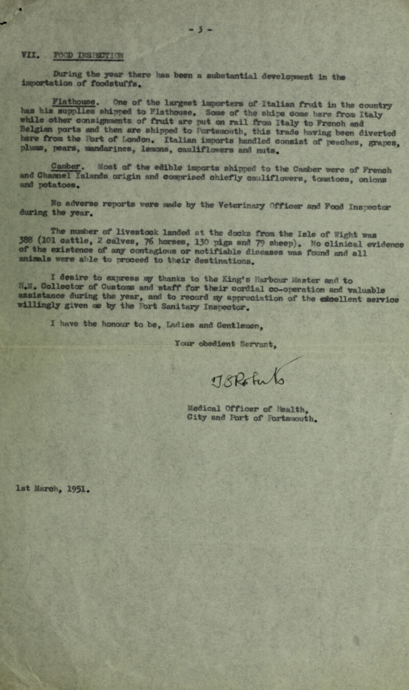 VII. FOOD INS'MOTION During the year there has been a substantial develonnent in the importation of foodatuffa. Flathouse. One of the largest importers of Italian fruit in the country las hie supplies shinned to Flathouse. Some of the ships come here from Italy while other consignments of fruit are put on rail fYom Italy to French and porta and then are shipped to Portsmouth, this trade having been diverted here from the lt>rt of London. Italian imports handled consist of peaches, grapes, plums, pears, mandarines, lemons, cauliflowers and nuts. v^anber. Most of the edible imparts shipped to the Camber were of French and Channel Islands origin and comprised chiefly cauliflowers, toraatoes, onions and potatoes. Ho adverse reports were made by the Veterinaiy Officer and Food Inspector during the year, The ™w*>«r of livestock landed at the docks from the Isle of Wight was cattle, 2 oalves, 76 horses, 1J0 pigs and 79 sheep). No clinical evidence or the existence of any contagious or notifiable diseases waa found and all animals were able to proceed to their destinations. I desire to express ny thanks to the King's Harbour faster and to Collector of Customs and staff for their cordial co-operation and valuable assistance during the year, and to record ny appreciation of the excellent service willingly given me by the brt Sanitary Inspector. I have the honour to be. Ladies and Gentlemen, Your obedient Servant, as&zJCo Medical Officer of Health, City and r*ort of ortr. k>uth. 1st March, 1951.