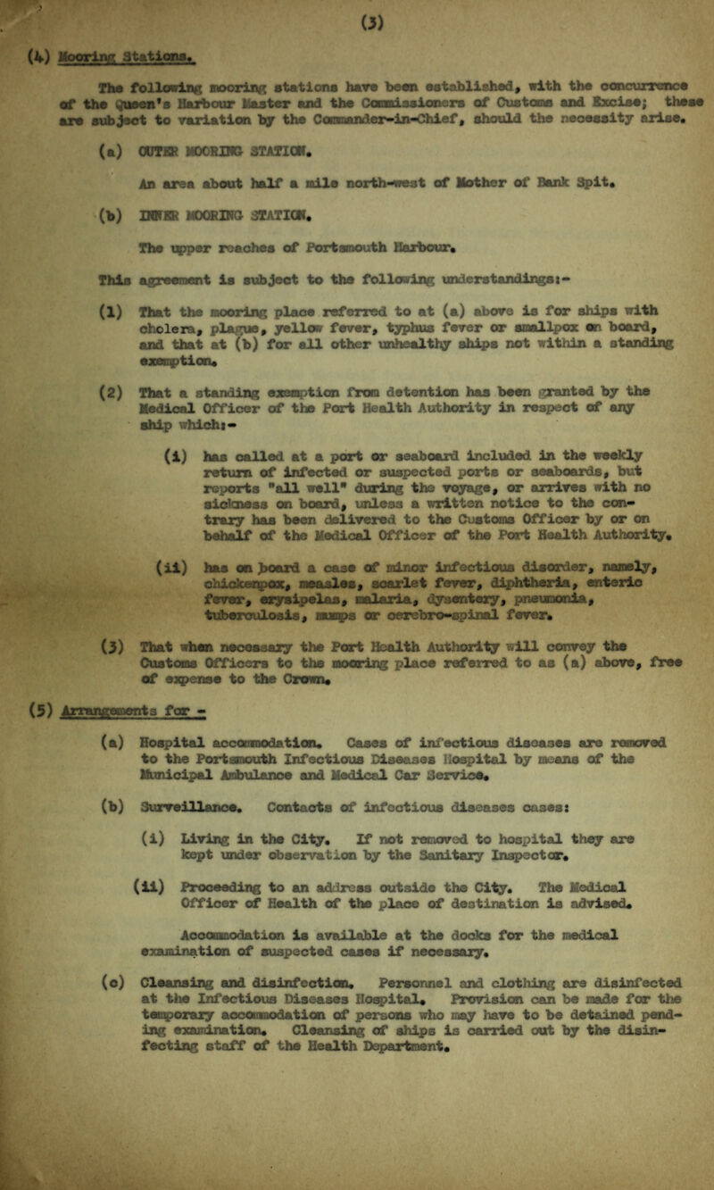 (4) Mooring stations* The following mooring stations have been established, with the concurrence of the queen's Harbour (taster and the Cotaaissioncrs of Customs and Excise; these are subject to variation by the Ccrraander-in-Chief, should the necessity arise* (a) OUTER MOORING STATION* An area about half a mile north-west of Mother of Bank Spit* (b) INNER MOORING STATION* The tapper reaches of Portsmouth Harbour* This agreement is subject to the following understandings (1) That the mooring place referred to at (a) above is for ships with cholera, plague, yellow fever, typhus fever or smallpox on board, and that at (b) for all other unhealthy ships not within a standing exemption* (2) That a standing exemption from detention has been granted by the Medical Officer of the Port Health Authority in respect of any ship which:- (i) has called at a port or seaboard included in the weekly return of infected or suspected ports or seaboards, but reports all well during the voyage, or arrives with no sickness on board, unless a written notice to the con¬ trary has been delivered to the Customs Officer by or on behalf of the Medical Officer of the Port Health Authority, (ii) has on >oard a case of minor infectious disorder, namely, chickenpox, measles, scarlet fever, diphtheria, enteric fever, erysipelas, malaria, dysentery, pneumonia, tuberculosis, mumps or oerebro-spinal fever* (3) That when necessary the Port Health Authority will convey the Customs Officers to the mooring place referred to as (a) above, free of expense to the Crown* (5) Arrangements for - (a) Hospital accommodation* Cases of infectious diseases are removed to the Portsmouth Infectious Diseases Hospital by means of the Municipal Ambulance and Medical Car Service* (b) Surveillance* Contacts of infectious diseases oases: (i) Living in the City, If not removed to hospital they are kept under observation by the Sanitary Inspector* (ii) Proceeding to an address outside the City* The Medical Officer of Health of the place of destination is advised* Accommodation is available at the docks for the medical examination of suspected cases if necessary* (o) Cleansing and disinfection* Personnel and clothing are disinfected at the Infectious Diseases Hospital* Provision can be made for the temporary accommodation of persons who may have to be detained pend¬ ing examination* Cleansing of ships is carried out by the disin¬ fecting staff of the Health Department,