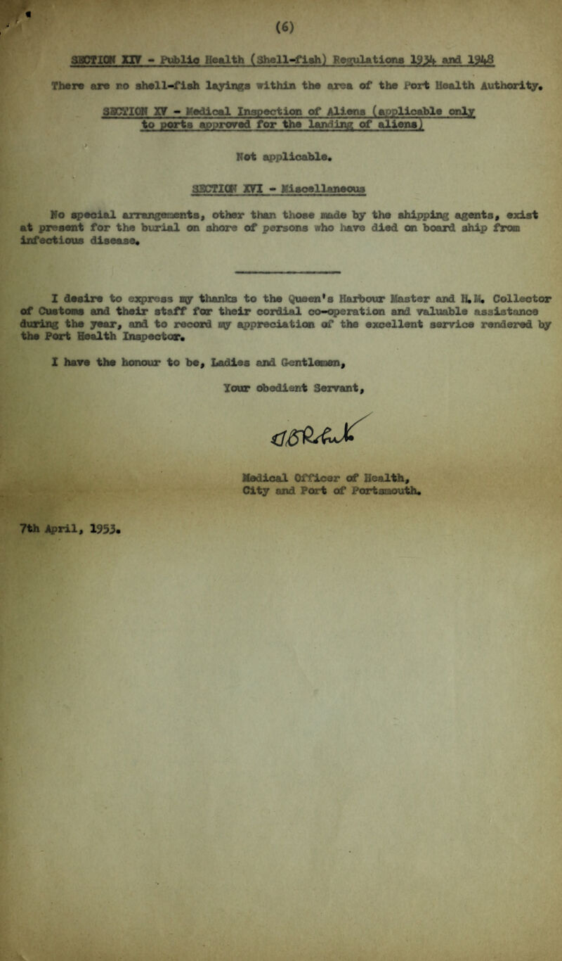 SECTION XIV - Public Health (Shell-fish) Retaliations 1934 and 1948 There are no shell-fish layings within the area of the Port Health Authority* SECTION y.Y - Medical Inspection of Aliena (applicable only to ports approved for the landing of alior3^ Not applicable* SSCTICI'T m - Miscellaneous No special arrangements, other than those made by the shipping agents, exist at present for the burial on shore of persons who hare died on board ship from infectious disease* I desire to express my thanks to the Queen's Harbour Master and H*Li* Collector of Customs and their staff for their cordial co-operation and valuable assistance during the year, and to record my appreciation of the excellent service rendered by the Port Health Inspector* I have the honour to be. Ladies and Gentlemen, Your obedient Servant, Medical Officer of Health, City and Port of Portsmouth* 7th April, 1953