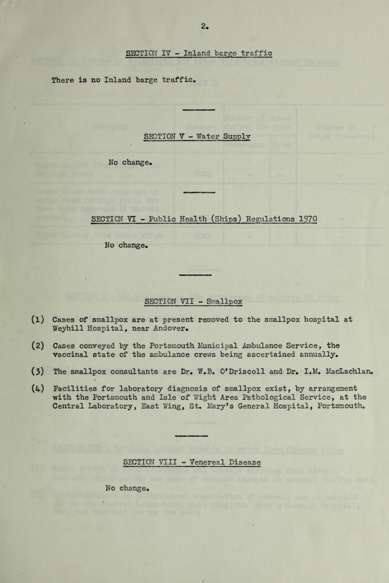 2 SECTION IV - Inland barge traffic There is no Inland barge traffic. SECTION V - Water Supply No change. SECTION VI - Public Health (Ships) Regulations 197Q No change. SECTION VTI - Smallpox (1) Cases of smallpox are at present removed to the smallpox hospital at Weyhill Hospital, near Andover. (2) Cases conveyed by the Portsmouth Municipal Ambulance Service, the vaccinal state of the ambulance crews being ascertained annually. (3) The smallpox consultants are Dr. W.B. 0*Driscoll and Dr. I.M. MacLachlan. (4) Facilities for laboratory diagnosis of smallpox exist, by arrangement with the Portsmouth and Isle of Wight Area Pathological Service, at the Central Laboratory, East Wing, St. Mary’s General Hospital, Portsmouth. SECTION nil - Venereal Disease