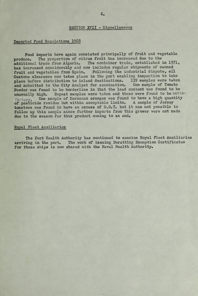 6 SECTION XVII - Miscellaneous Imported Food Regulations 1$)68 Pood imports have again consisted principally of fruit and vegetable produce. The proportion of citrus fruit has increased due to the additional trade from Algeria. The container trade, established in 1971, has increased considerably and now includes regular shipments of canned fruit and vegetables from Spain. Following the industrial dispute, all Customs clearance now takes place in the port enabling inspection to take place before distribution to inland destinations. 139 samples were taken and submitted to the City Analyst for examination. One sample of Tomato Powder was found to be borderline in that the lead content was found to be unusually high. Repeat samples were taken and these were found to be satis¬ factory. One sample of Moroccan oranges was found to have a high quantity of pesticide residue but within acceptable limits. A sample of Jersey tomatoes was found to have an excess of D.D.T. but it was not possible to follow up this sample 3ince further imports from this grower were not made due to the season for this product coming to an end. Royal Fleet Auxiliaries The Port Health Authority has continued to examine Royal Fleet Auxiliaries arriving in the port. The work of issuing Deratting Exemption Certificates for these ships is now shared with the Naval Health Authority.