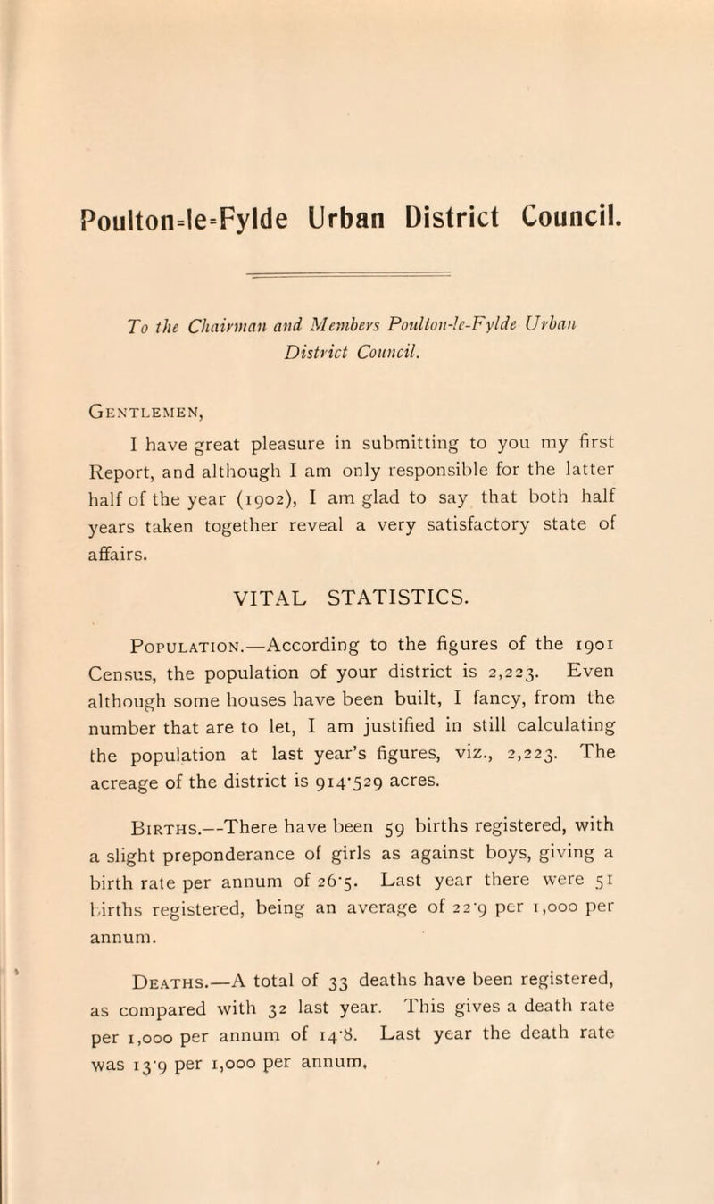 Poulton=le=Fylde Urban District Council. To the Chairman and Members Poulton-Ie-Fylde Urban District Council. Gentlemen, I have great pleasure in submitting to you my first Report, and although I am only responsible for the latter half of the year (1902), I am glad to say that both half years taken together reveal a very satisfactory state of affairs. VITAL STATISTICS. Population.—According to the figures of the 1901 Census, the population of your district is 2,223. Even although some houses have been built, I fancy, from the number that are to let, I am justified in still calculating the population at last year’s figures, viz., 2,223. The acreage of the district is 914-529 acres. Births.—There have been 59 births registered, with a slight preponderance of girls as against boys, giving a birth rate per annum of 26-5. Last year there were 51 births registered, being an average of 22-9 per 1,000 per annum. Deaths.—A total of 33 deaths have been registered, as compared with 32 last year. This gives a death rate per 1,000 per annum of 14-8. Last year the death rate was 13-9 per 1,000 per annum.