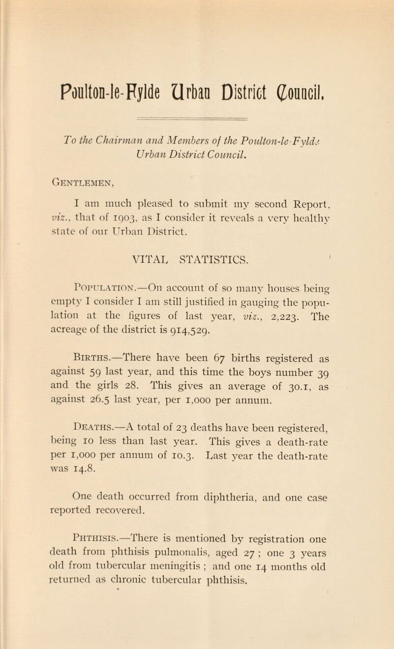 Poulton-le-Rylde Urban District Council. To the Chairman and Members of the Poulton-le Fylde Urban District Council. Gentlemen, I am much pleased to submit my second Report, viz., that of 1003. as I consider it reveals a very health}7 state of our Urban District. VITAL STATISTICS. Population.—On account of so many houses being empty I consider I am still justified in gauging the popu¬ lation at the figures of last year, viz., 2,223. The acreage of the district is 914,529. Births.—There have been 67 births registered as against 59 last year, and this time the boys number 39 and the girls 28. This gives an average of 30.1, as against 26.5 last year, per 1,000 per annum. Deaths.—A total of 23 deaths have been registered, being 10 less than last year. This gives a death-rate per 1,000 per annum of 10.3. Last year the death-rate was 14.8. One death occurred from diphtheria, and one case reported recovered. Phthisis.—There is mentioned by registration one death from phthisis pulmonalis, aged 27 ; one 3 years old from tubercular meningitis ; and one 14 months old returned as chronic tubercular phthisis.