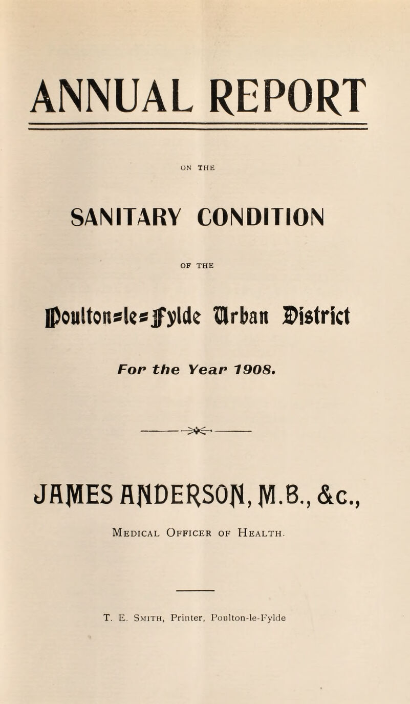 ANNUAL REPORT UN THE SANITARY CONDITION OF THE Ipoultonsksjpylde Urban District For the Year 1908. JRJVIES flflDERSOft, JVI.B., &c., Medical Officer of Health. T. E. Smith, Printer, Poulton-le-Fylde