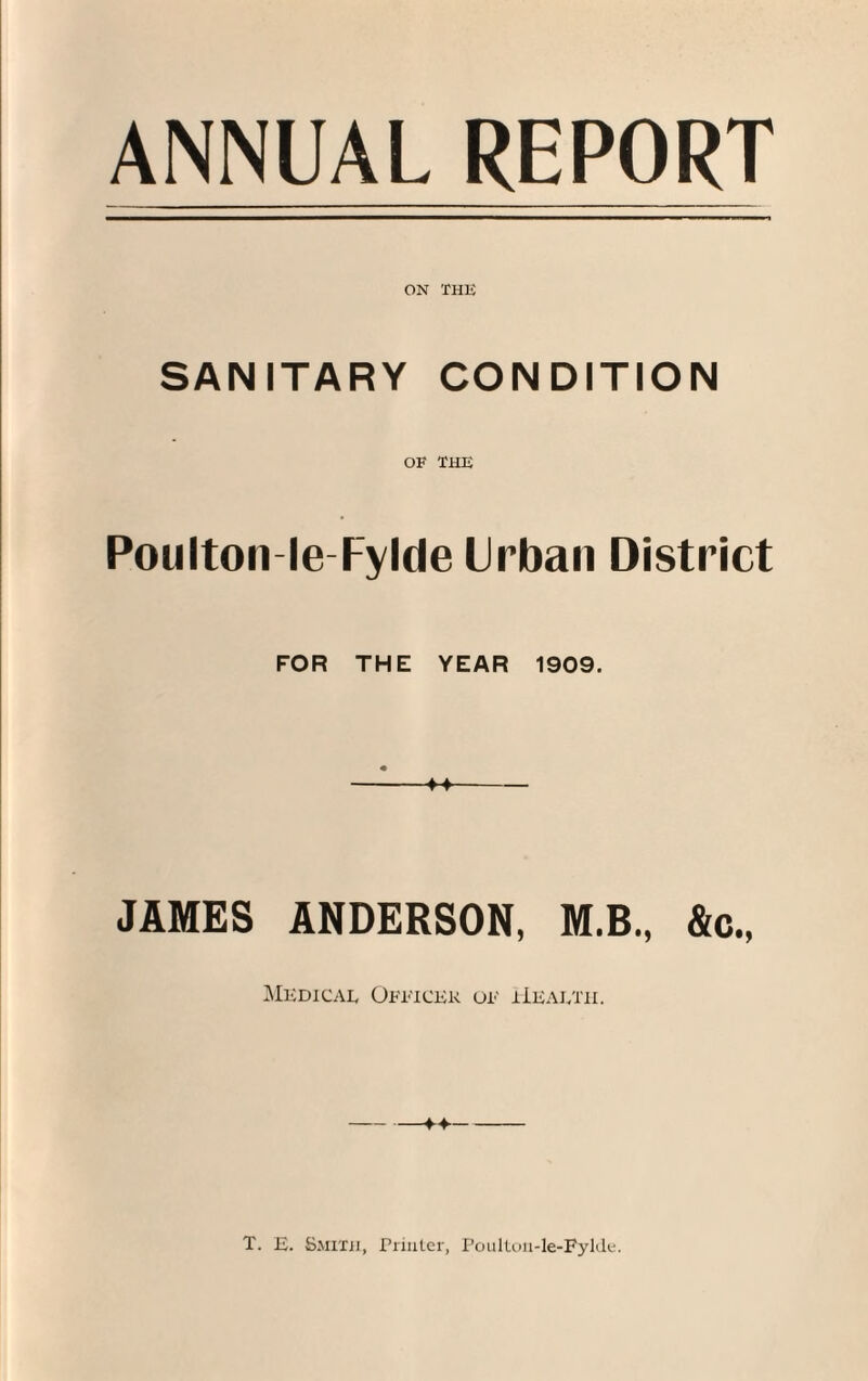 ANNUAL REPORT ON THU SANITARY CONDITION OF THU Poulton-le Fylde Urban District FOR THE YEAR 1909. JAMES ANDERSON, M.B., &c., Medical Officer of Health. T. E. Smith, Printer, Poulton-Ie-Fylde.