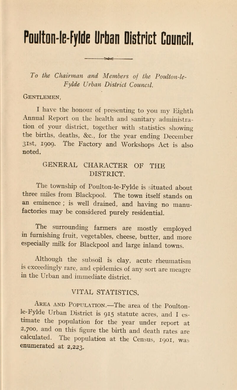 Poulton-le-Fylde Urban District Council. To the Chairman and Members of the Poulton-le- Fylde Urban District Council. Gentlemen, I have the honour of presenting to you my Eighth Annual Report on the health and sanitary administra¬ tion of your district, together with statistics showing the births, deaths, &c., for the year ending December 31st, 1909. The Factory and Workshops Act is also noted. GENERAL CHARACTER OF THE DISTRICT. The township of Poulton-le-Fylde is situated about three miles from Blackpool. The town itself stands on an eminence ; is well drained, and having no manu¬ factories may be considered purely residential. The surrounding farmers are mostly employed in furnishing fruit, vegetables, cheese, butter, and more especially milk for Blackpool and large inland towns. Although the subsoil is clay, acute rheumatism is exceedingly rare, and epidemics of any sort are meagre in the Urban and immediate district. VITAL STATISTICS. Area and Population.—The area of the Poulton- le-Fylde Urban District is 915 statute acres, and I es¬ timate the population for the year under report at 2,700, and on this figure the birth and death rates are calculated. Ihe population at the Census, 1901, was enumerated at 2,223.