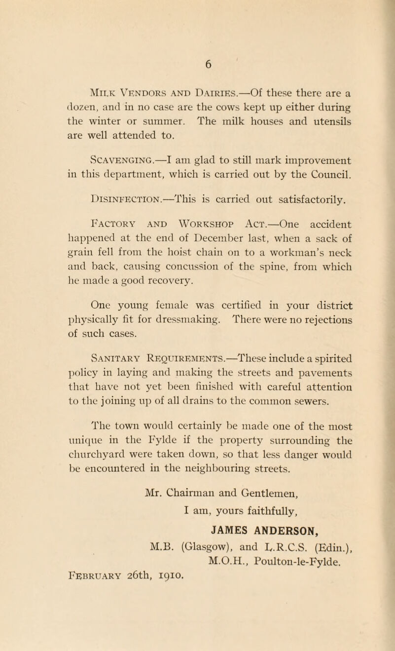 Milk Vendors and Dairies.—Of these there are a dozen, and in no case are the cows kept up either during the winter or summer. The milk houses and utensils are well attended to. Scavenging.—I am glad to still mark improvement in this department, which is carried out by the Council. Disinfection.—This is carried out satisfactorily. Factory and Workshop Act.—One accident happened at the end of December last, when a sack of grain fell from the hoist chain on to a workman’s neck and back, causing concussion of the spine, from which he made a good recovery. One young female was certified in your district physically fit for dressmaking. There were no rejections of such cases. Sanitary Requirements.—These include a spirited policy in laying and making the streets and pavements t hat have not yet been finished with careful attention to the joining up of all drains to the common sewers. The town would certainly be made one of the most unique in the Fylde if the property surrounding the churchyard were taken down, so that less danger would be encountered in the neighbouring streets. Mr. Chairman and Gentlemen, I am, yours faithfully, JAMES ANDERSON, M.B. (Glasgow), and E.R.C.S. (Edin.), M.O.H., Poulton-le-Fylde. February 26th, 1910.