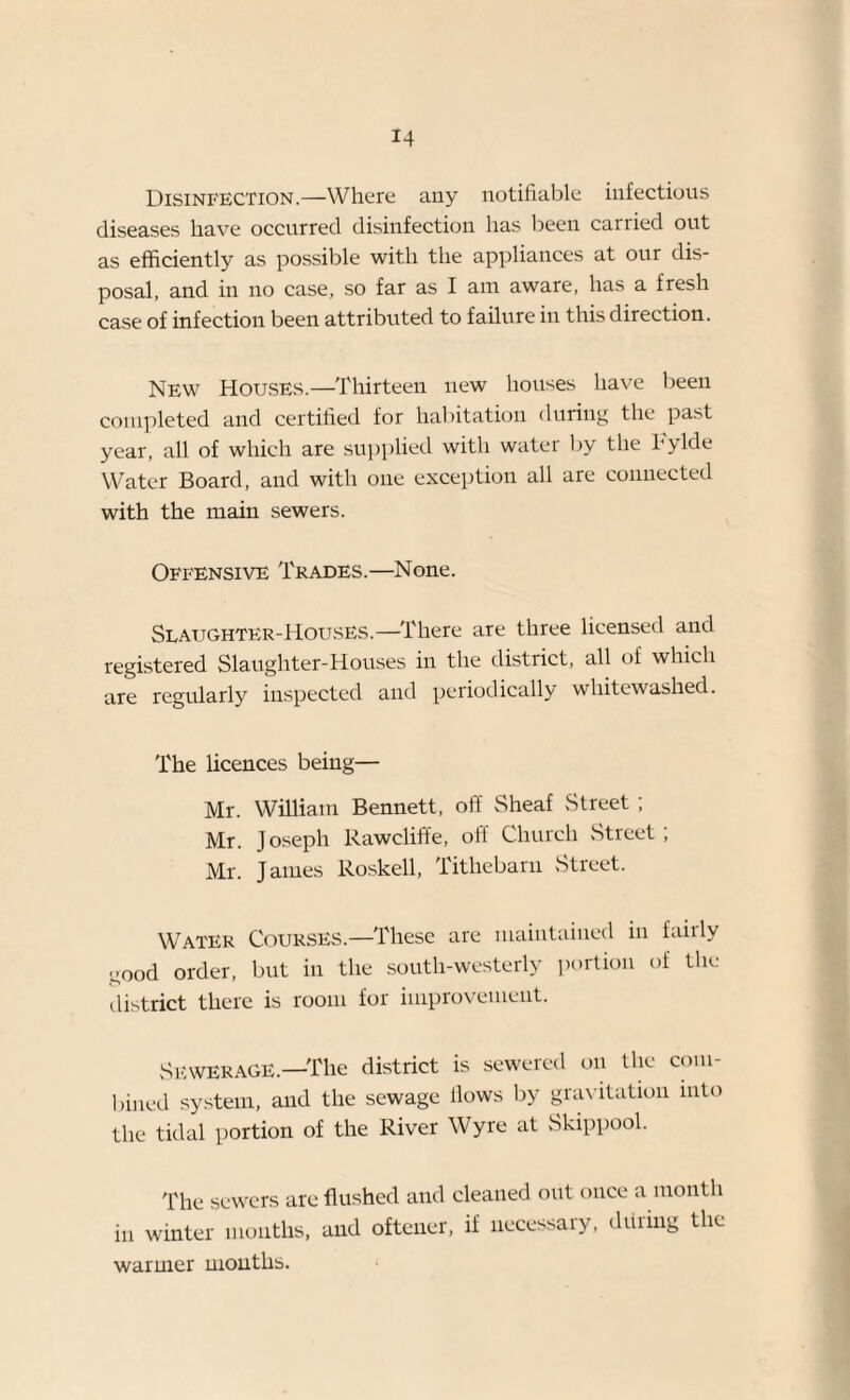 Disinfection.—Where any notifiable infectious diseases have occurred disinfection has been carried out as efficiently as possible with the appliances at our dis¬ posal, and in no case, so far as I am aware, has a fresh case of infection been attributed to failure in this direction. New Houses.—Thirteen new houses have been completed and certified for habitation during the past year, all of which are supplied with water by the bylde Water Board, and with one exception all are connected with the main sewers. Offensive Trades.—None. Slaughter-Houses—There are three licensed and registered Slaughter-Houses in the district, all of which are regularly inspected and periodically whitewashed. The licences being— Mr. William Bennett, off Sheaf Street ; Mr. J oseph Rawcliffe, off Church Street; Mr. James Roskell, Tithebarn .Street. Water Courses.—These are maintained in fairly ^ood order, but in the south-westerly portion of the district there is room for improvement. Sewerage.—The district is sewered on the com¬ bined system, and the sewage Hows by gravitation into the tidal portion of the River Wyre at Skippool. The sewers are flushed and cleaned out once a month in winter months, and oftener, if necessary, during the warmer months.